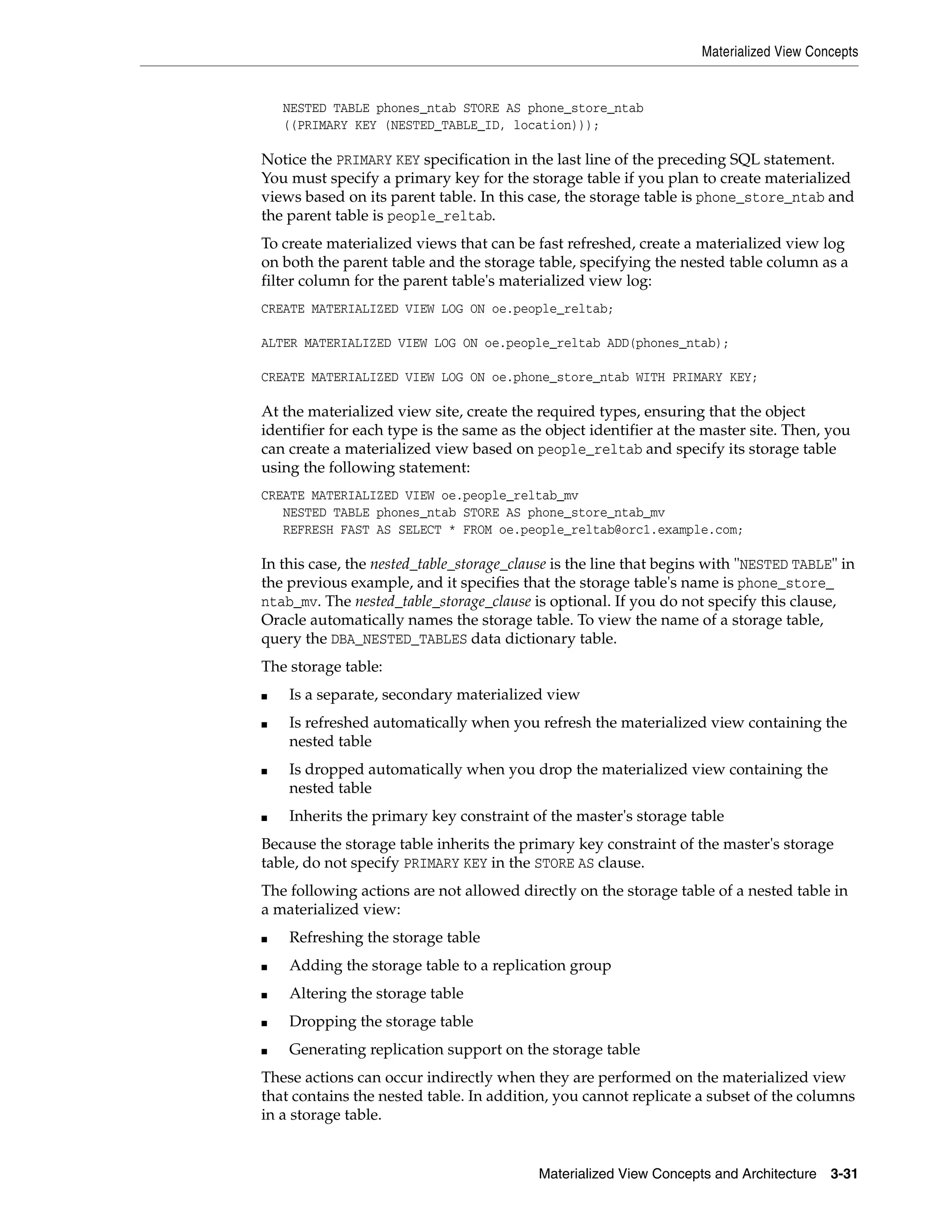 Materialized View Concepts Materialized View Concepts and Architecture 3-31 NESTED TABLE phones_ntab STORE AS phone_store_ntab ((PRIMARY KEY (NESTED_TABLE_ID, location))); Notice the PRIMARY KEY specification in the last line of the preceding SQL statement. You must specify a primary key for the storage table if you plan to create materialized views based on its parent table. In this case, the storage table is phone_store_ntab and the parent table is people_reltab. To create materialized views that can be fast refreshed, create a materialized view log on both the parent table and the storage table, specifying the nested table column as a filter column for the parent table's materialized view log: CREATE MATERIALIZED VIEW LOG ON oe.people_reltab; ALTER MATERIALIZED VIEW LOG ON oe.people_reltab ADD(phones_ntab); CREATE MATERIALIZED VIEW LOG ON oe.phone_store_ntab WITH PRIMARY KEY; At the materialized view site, create the required types, ensuring that the object identifier for each type is the same as the object identifier at the master site. Then, you can create a materialized view based on people_reltab and specify its storage table using the following statement: CREATE MATERIALIZED VIEW oe.people_reltab_mv NESTED TABLE phones_ntab STORE AS phone_store_ntab_mv REFRESH FAST AS SELECT * FROM oe.people_reltab@orc1.example.com; In this case, the nested_table_storage_clause is the line that begins with "NESTED TABLE" in the previous example, and it specifies that the storage table's name is phone_store_ ntab_mv. The nested_table_storage_clause is optional. If you do not specify this clause, Oracle automatically names the storage table. To view the name of a storage table, query the DBA_NESTED_TABLES data dictionary table. The storage table: ■ Is a separate, secondary materialized view ■ Is refreshed automatically when you refresh the materialized view containing the nested table ■ Is dropped automatically when you drop the materialized view containing the nested table ■ Inherits the primary key constraint of the master's storage table Because the storage table inherits the primary key constraint of the master's storage table, do not specify PRIMARY KEY in the STORE AS clause. The following actions are not allowed directly on the storage table of a nested table in a materialized view: ■ Refreshing the storage table ■ Adding the storage table to a replication group ■ Altering the storage table ■ Dropping the storage table ■ Generating replication support on the storage table These actions can occur indirectly when they are performed on the materialized view that contains the nested table. In addition, you cannot replicate a subset of the columns in a storage table. 