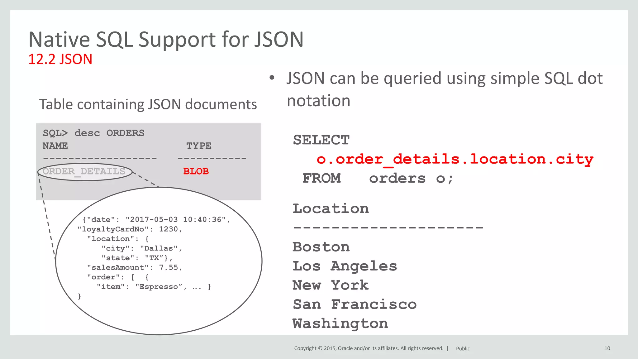 Copyright © 2015, Oracle and/or its affiliates. All rights reserved. | 10 Native SQL Support for JSON 12.2 JSON Public • JSON can be queried using simple SQL dot notation SELECT o.order_details.location.city FROM orders o; Location -------------------- Boston Los Angeles New York San Francisco Washington SQL> desc ORDERS NAME TYPE ------------------ ----------- ORDER_DETAILS BLOB Table containing JSON documents {"date": "2017-05-03 10:40:36", "loyaltyCardNo": 1230, "location": { "city": "Dallas", "state": "TX”}, "salesAmount": 7.55, "order": [ { "item": "Espresso”, …. } } 
