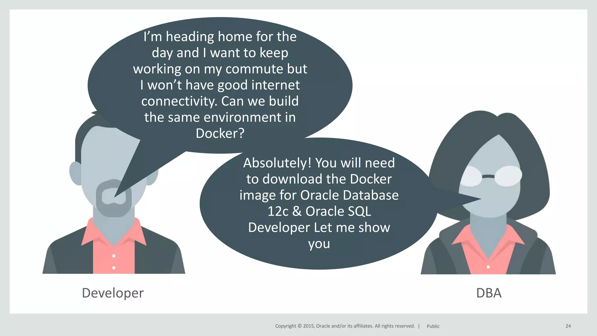 Copyright © 2015, Oracle and/or its affiliates. All rights reserved. | Developer 24Public I’m heading home for the day and I want to keep working on my commute but I won’t have good internet connectivity. Can we build the same environment in Docker? DBA Absolutely! You will need to download the Docker image for Oracle Database 12c & Oracle SQL Developer Let me show you 