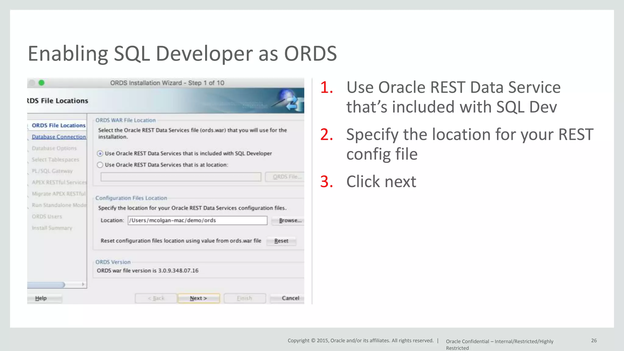 Copyright © 2015, Oracle and/or its affiliates. All rights reserved. | 1. Use Oracle REST Data Service that’s included with SQL Dev 2. Specify the location for your REST config file 3. Click next Oracle Confidential – Internal/Restricted/Highly Restricted 26 Enabling SQL Developer as ORDS 
