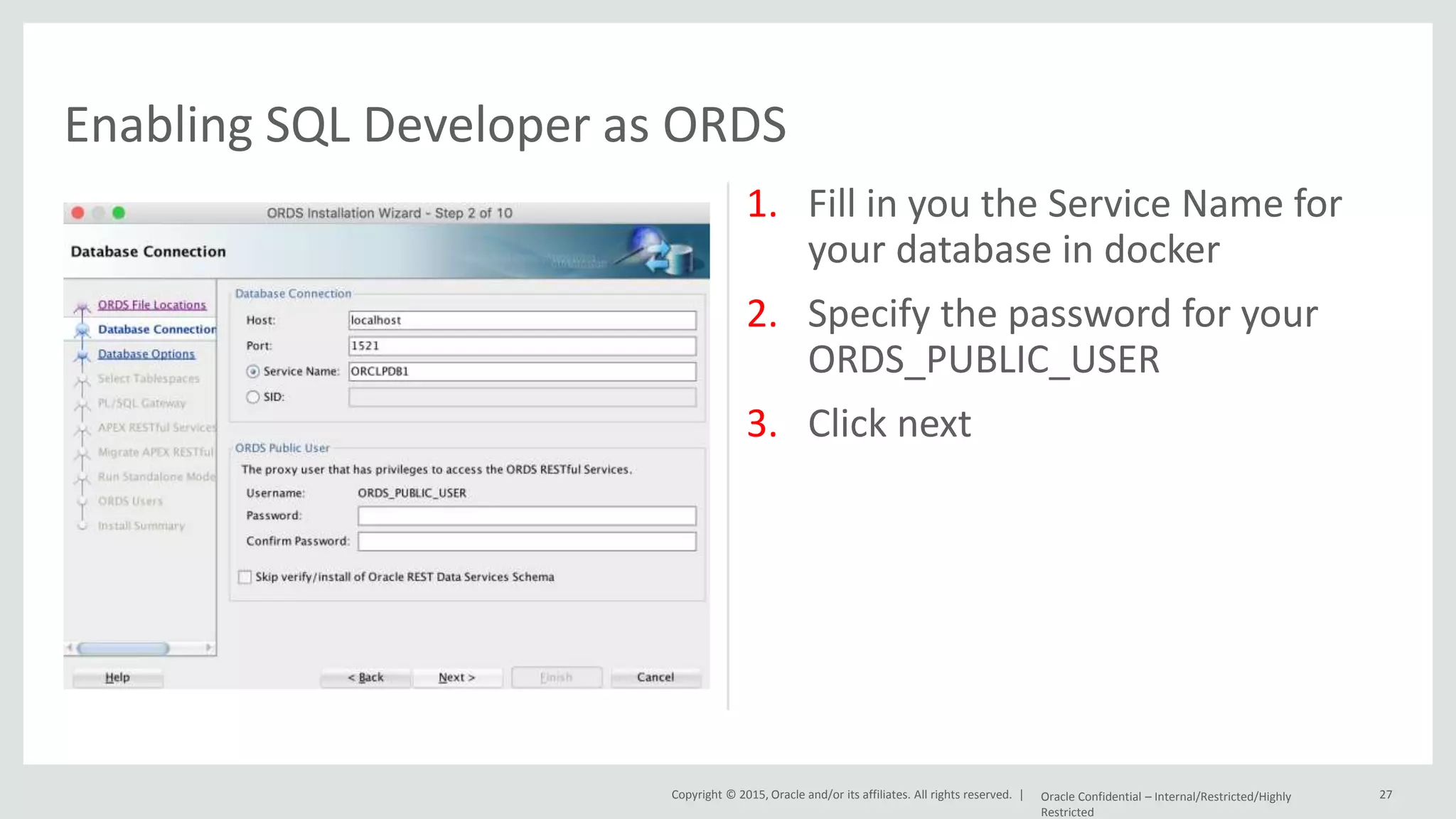 Copyright © 2015, Oracle and/or its affiliates. All rights reserved. | 1. Fill in you the Service Name for your database in docker 2. Specify the password for your ORDS_PUBLIC_USER 3. Click next Oracle Confidential – Internal/Restricted/Highly Restricted 27 Enabling SQL Developer as ORDS 