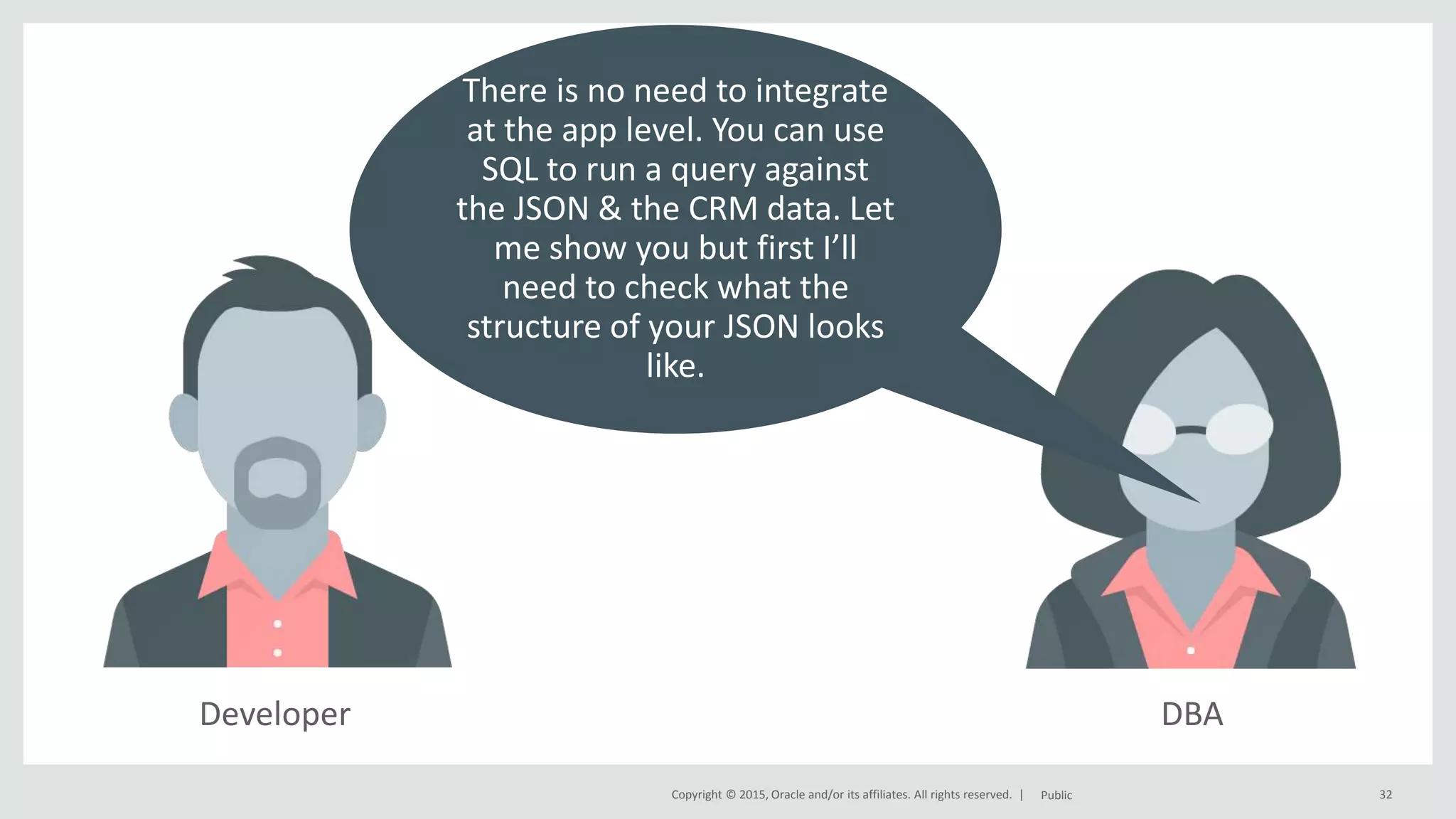 Copyright © 2015, Oracle and/or its affiliates. All rights reserved. | DBA 32Public There is no need to integrate at the app level. You can use SQL to run a query against the JSON & the CRM data. Let me show you but first I’ll need to check what the structure of your JSON looks like. Developer 