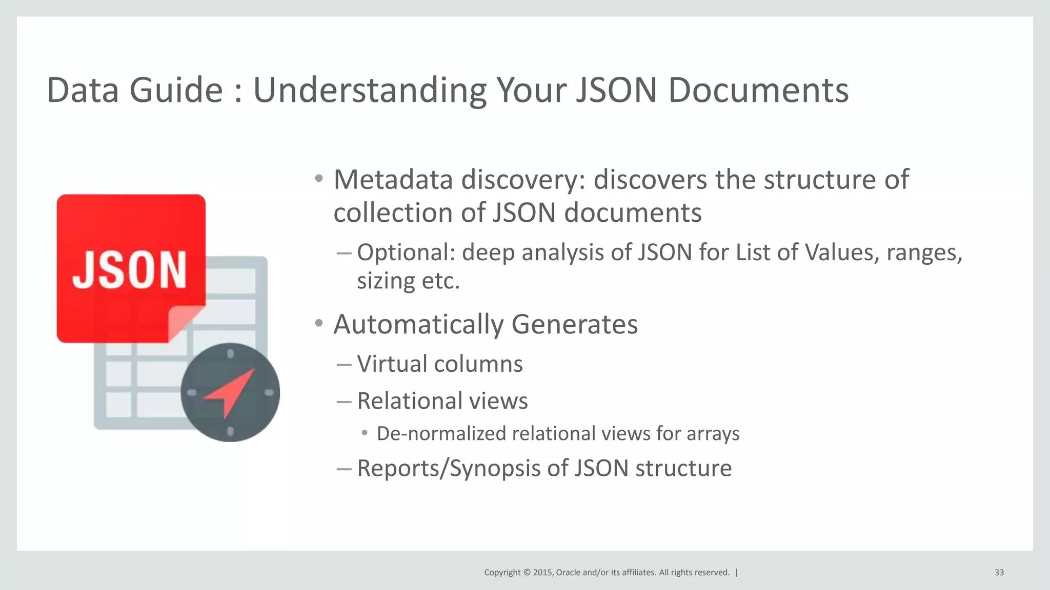 Copyright © 2015, Oracle and/or its affiliates. All rights reserved. | Data Guide : Understanding Your JSON Documents • Metadata discovery: discovers the structure of collection of JSON documents – Optional: deep analysis of JSON for List of Values, ranges, sizing etc. • Automatically Generates – Virtual columns – Relational views • De-normalized relational views for arrays – Reports/Synopsis of JSON structure 33 