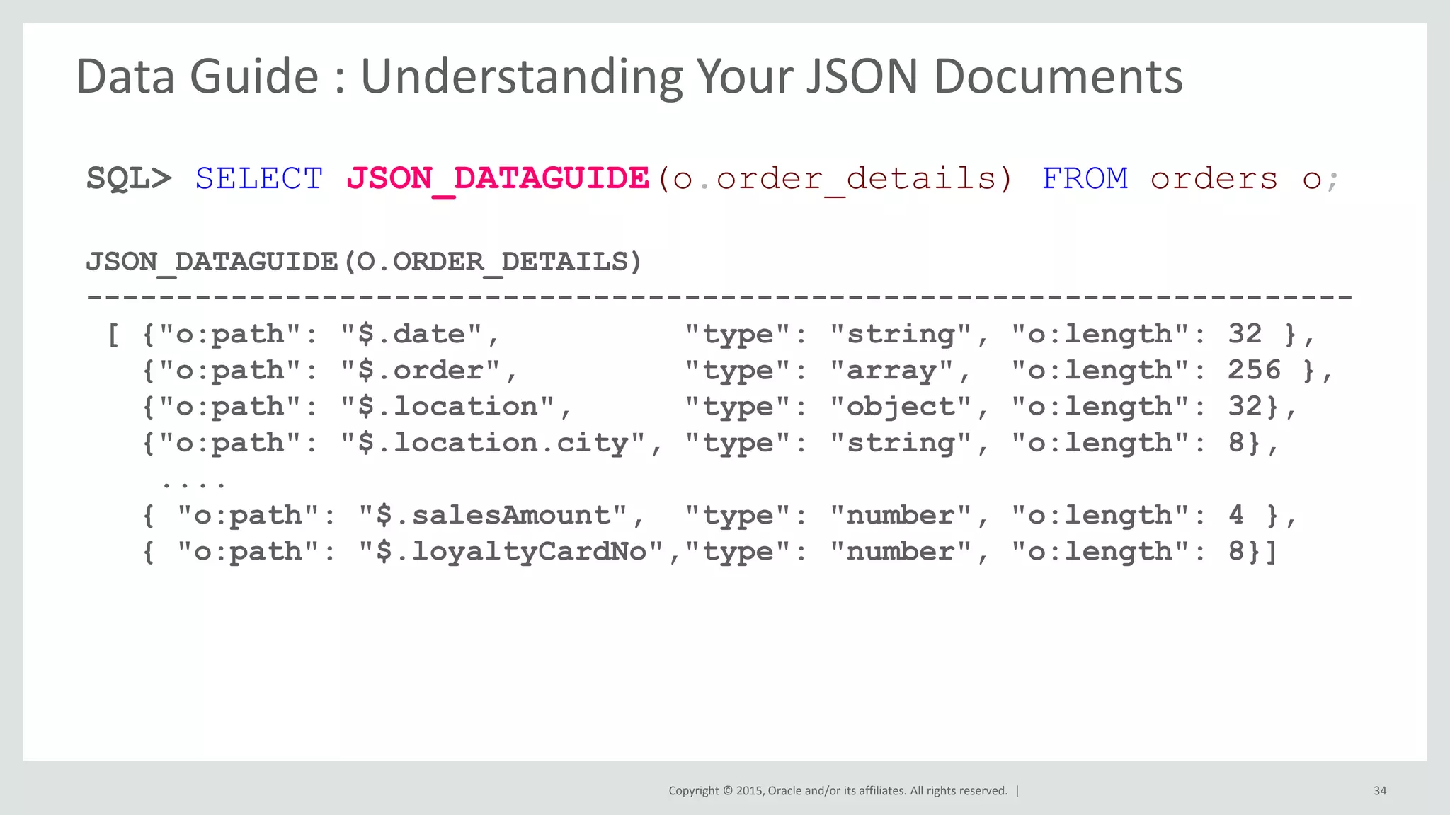 Copyright © 2015, Oracle and/or its affiliates. All rights reserved. | 34 SQL> SELECT JSON_DATAGUIDE(o.order_details) FROM orders o; JSON_DATAGUIDE(O.ORDER_DETAILS) ---------------------------------------------------------------------- [ {"o:path": "$.date", "type": "string", "o:length": 32 }, {"o:path": "$.order", "type": "array", "o:length": 256 }, {"o:path": "$.location", "type": "object", "o:length": 32}, {"o:path": "$.location.city", "type": "string", "o:length": 8}, .... { "o:path": "$.salesAmount", "type": "number", "o:length": 4 }, { "o:path": "$.loyaltyCardNo","type": "number", "o:length": 8}] Data Guide : Understanding Your JSON Documents 