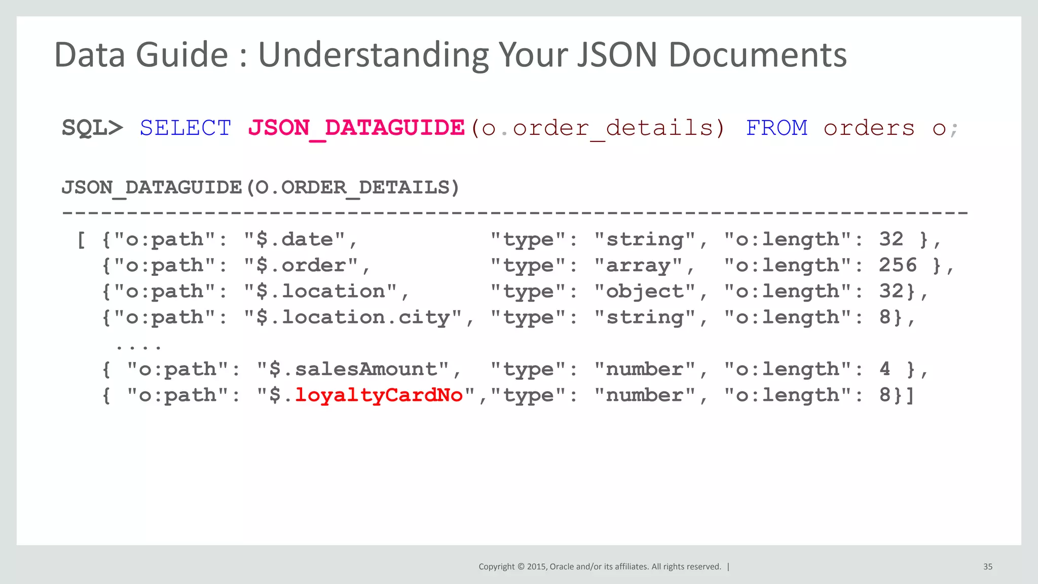 Copyright © 2015, Oracle and/or its affiliates. All rights reserved. | 35 SQL> SELECT JSON_DATAGUIDE(o.order_details) FROM orders o; JSON_DATAGUIDE(O.ORDER_DETAILS) ---------------------------------------------------------------------- [ {"o:path": "$.date", "type": "string", "o:length": 32 }, {"o:path": "$.order", "type": "array", "o:length": 256 }, {"o:path": "$.location", "type": "object", "o:length": 32}, {"o:path": "$.location.city", "type": "string", "o:length": 8}, .... { "o:path": "$.salesAmount", "type": "number", "o:length": 4 }, { "o:path": "$.loyaltyCardNo","type": "number", "o:length": 8}] Data Guide : Understanding Your JSON Documents 