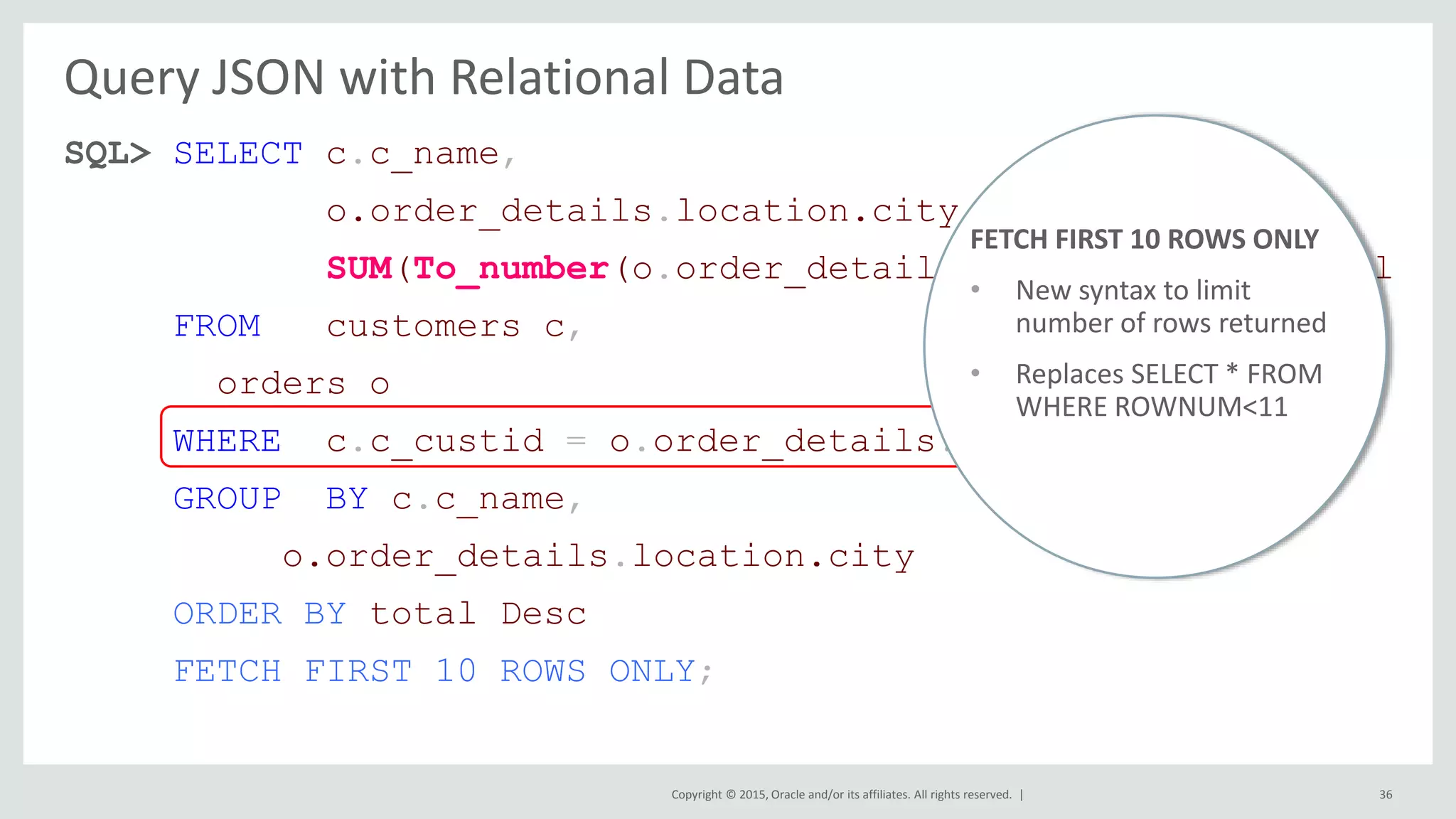 Copyright © 2015, Oracle and/or its affiliates. All rights reserved. | Query JSON with Relational Data SQL> SELECT c.c_name, o.order_details.location.city, SUM(To_number(o.order_details.salesAmount)) total FROM customers c, orders o WHERE c.c_custid = o.order_details.loyaltyCardNo GROUP BY c.c_name, o.order_details.location.city ORDER BY total Desc FETCH FIRST 10 ROWS ONLY; 36 FETCH FIRST 10 ROWS ONLY • New syntax to limit number of rows returned • Replaces SELECT * FROM WHERE ROWNUM<11 