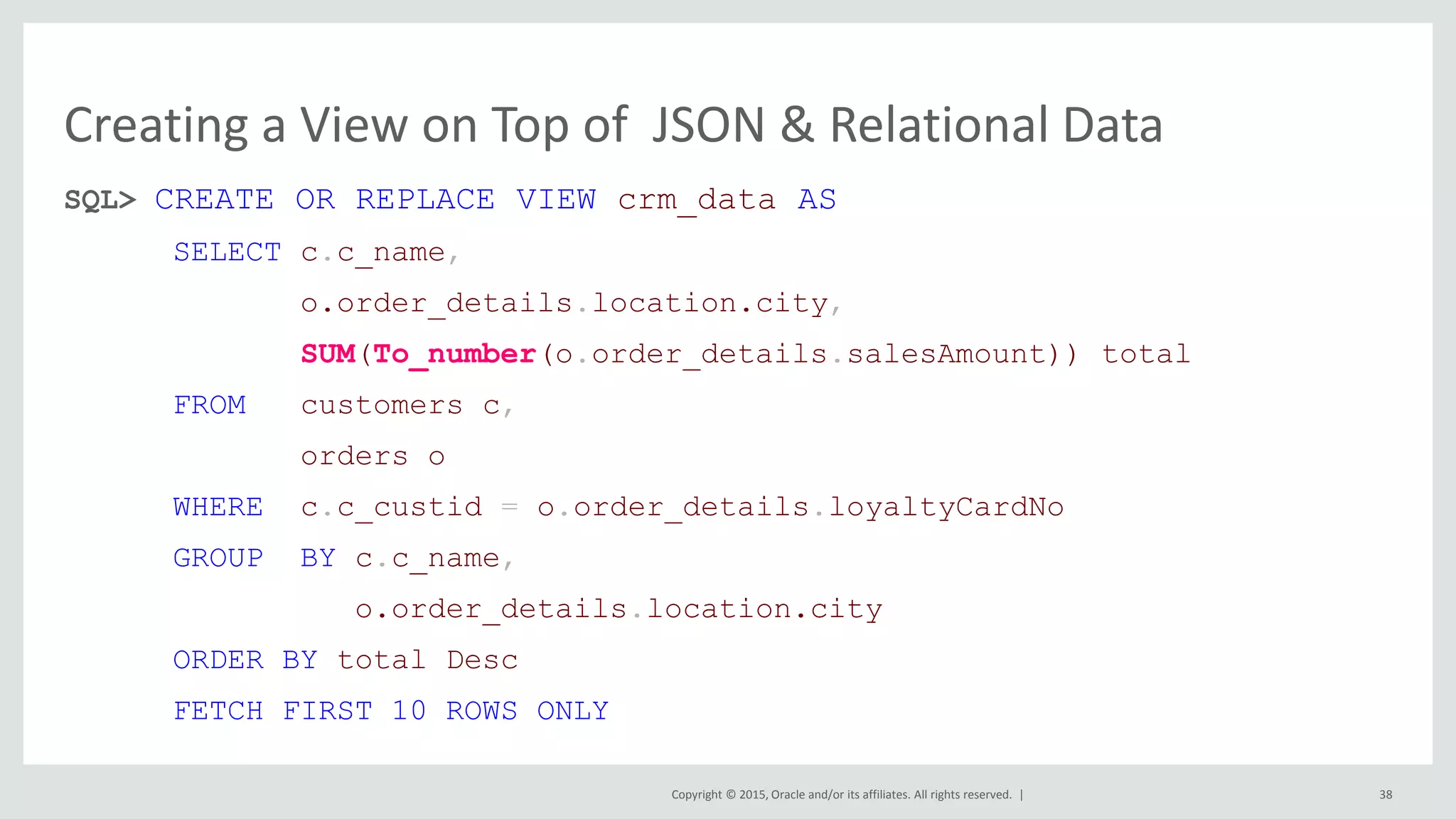 Copyright © 2015, Oracle and/or its affiliates. All rights reserved. | Creating a View on Top of JSON & Relational Data SQL> CREATE OR REPLACE VIEW crm_data AS SELECT c.c_name, o.order_details.location.city, SUM(To_number(o.order_details.salesAmount)) total FROM customers c, orders o WHERE c.c_custid = o.order_details.loyaltyCardNo GROUP BY c.c_name, o.order_details.location.city ORDER BY total Desc FETCH FIRST 10 ROWS ONLY 38 
