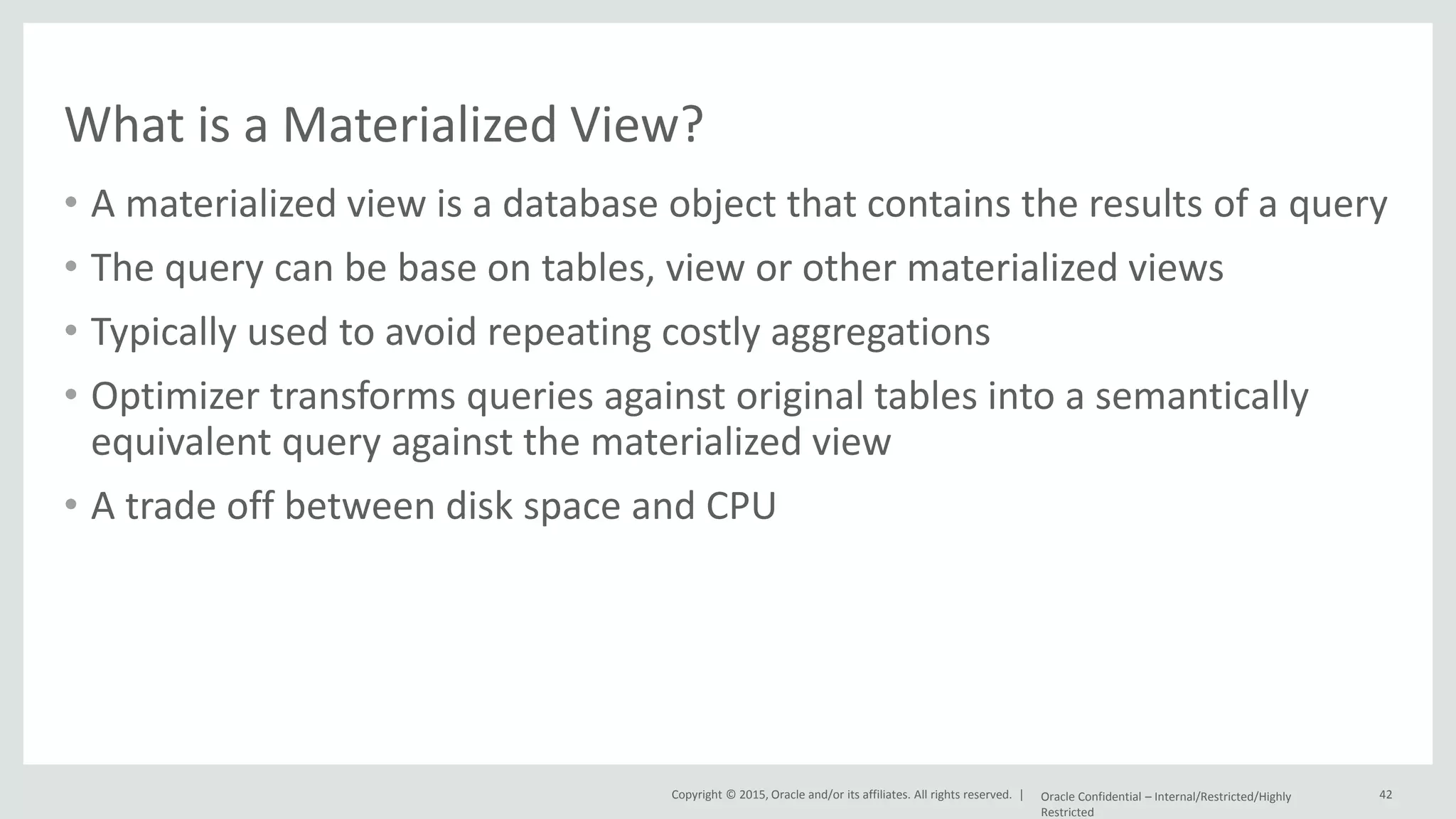 Copyright © 2015, Oracle and/or its affiliates. All rights reserved. | What is a Materialized View? • A materialized view is a database object that contains the results of a query • The query can be base on tables, view or other materialized views • Typically used to avoid repeating costly aggregations • Optimizer transforms queries against original tables into a semantically equivalent query against the materialized view • A trade off between disk space and CPU Oracle Confidential – Internal/Restricted/Highly Restricted 42 