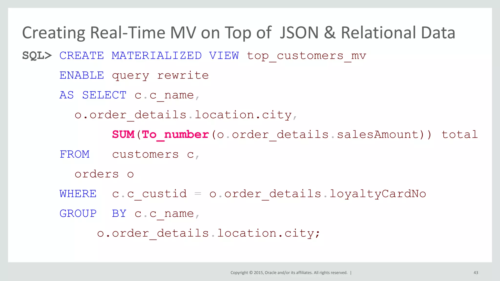 Copyright © 2015, Oracle and/or its affiliates. All rights reserved. | Creating Real-Time MV on Top of JSON & Relational Data SQL> CREATE MATERIALIZED VIEW top_customers_mv ENABLE query rewrite AS SELECT c.c_name, o.order_details.location.city, SUM(To_number(o.order_details.salesAmount)) total FROM customers c, orders o WHERE c.c_custid = o.order_details.loyaltyCardNo GROUP BY c.c_name, o.order_details.location.city; 43 