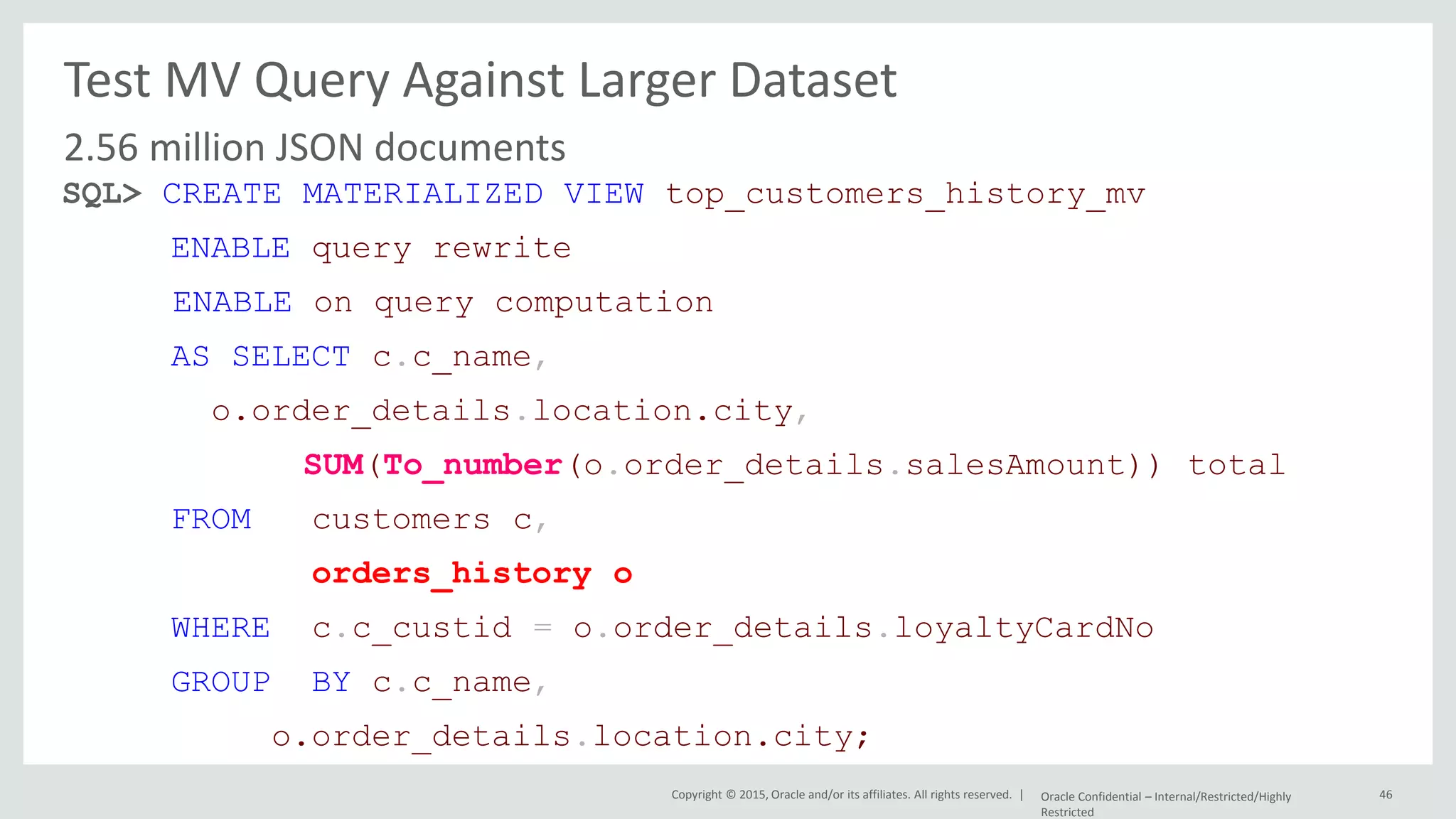 Copyright © 2015, Oracle and/or its affiliates. All rights reserved. | Test MV Query Against Larger Dataset 2.56 million JSON documents Oracle Confidential – Internal/Restricted/Highly Restricted 46 SQL> CREATE MATERIALIZED VIEW top_customers_history_mv ENABLE query rewrite ENABLE on query computation AS SELECT c.c_name, o.order_details.location.city, SUM(To_number(o.order_details.salesAmount)) total FROM customers c, orders_history o WHERE c.c_custid = o.order_details.loyaltyCardNo GROUP BY c.c_name, o.order_details.location.city; 
