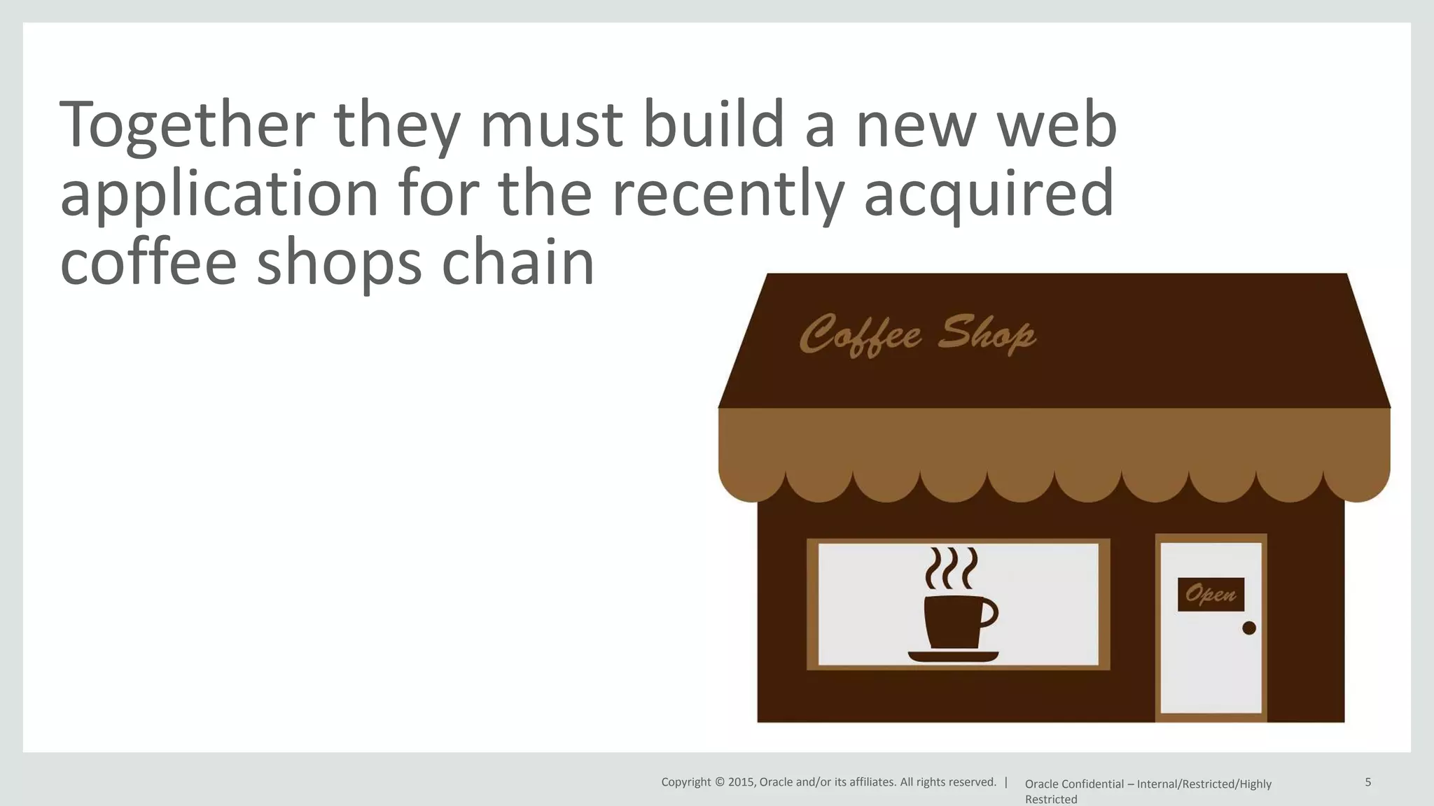 Copyright © 2015, Oracle and/or its affiliates. All rights reserved. | Together they must build a new web application for the recently acquired coffee shops chain Oracle Confidential – Internal/Restricted/Highly Restricted 5 