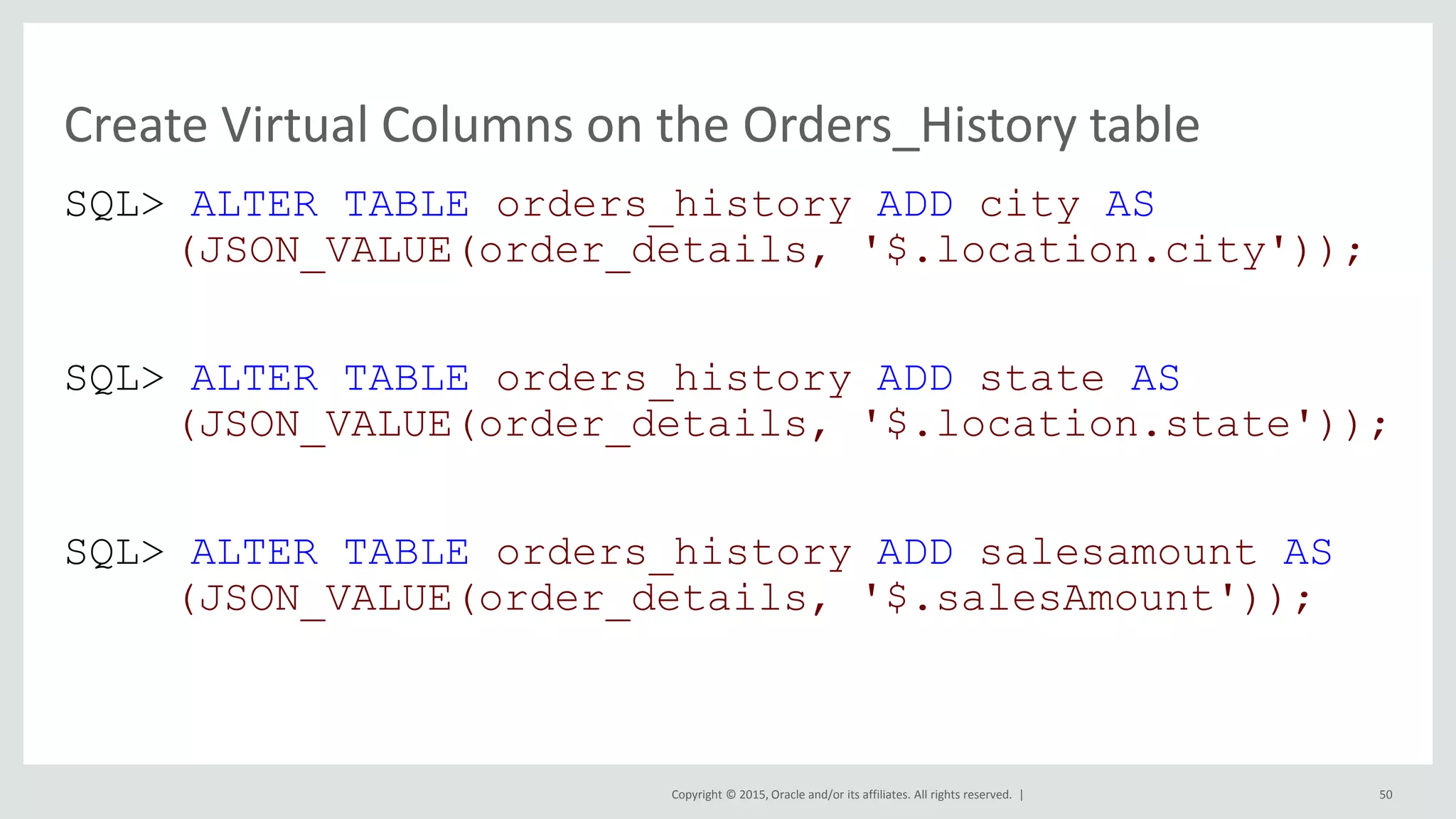 Copyright © 2015, Oracle and/or its affiliates. All rights reserved. | SQL> ALTER TABLE orders_history ADD city AS (JSON_VALUE(order_details, '$.location.city')); SQL> ALTER TABLE orders_history ADD state AS (JSON_VALUE(order_details, '$.location.state')); SQL> ALTER TABLE orders_history ADD salesamount AS (JSON_VALUE(order_details, '$.salesAmount')); Create Virtual Columns on the Orders_History table 50 