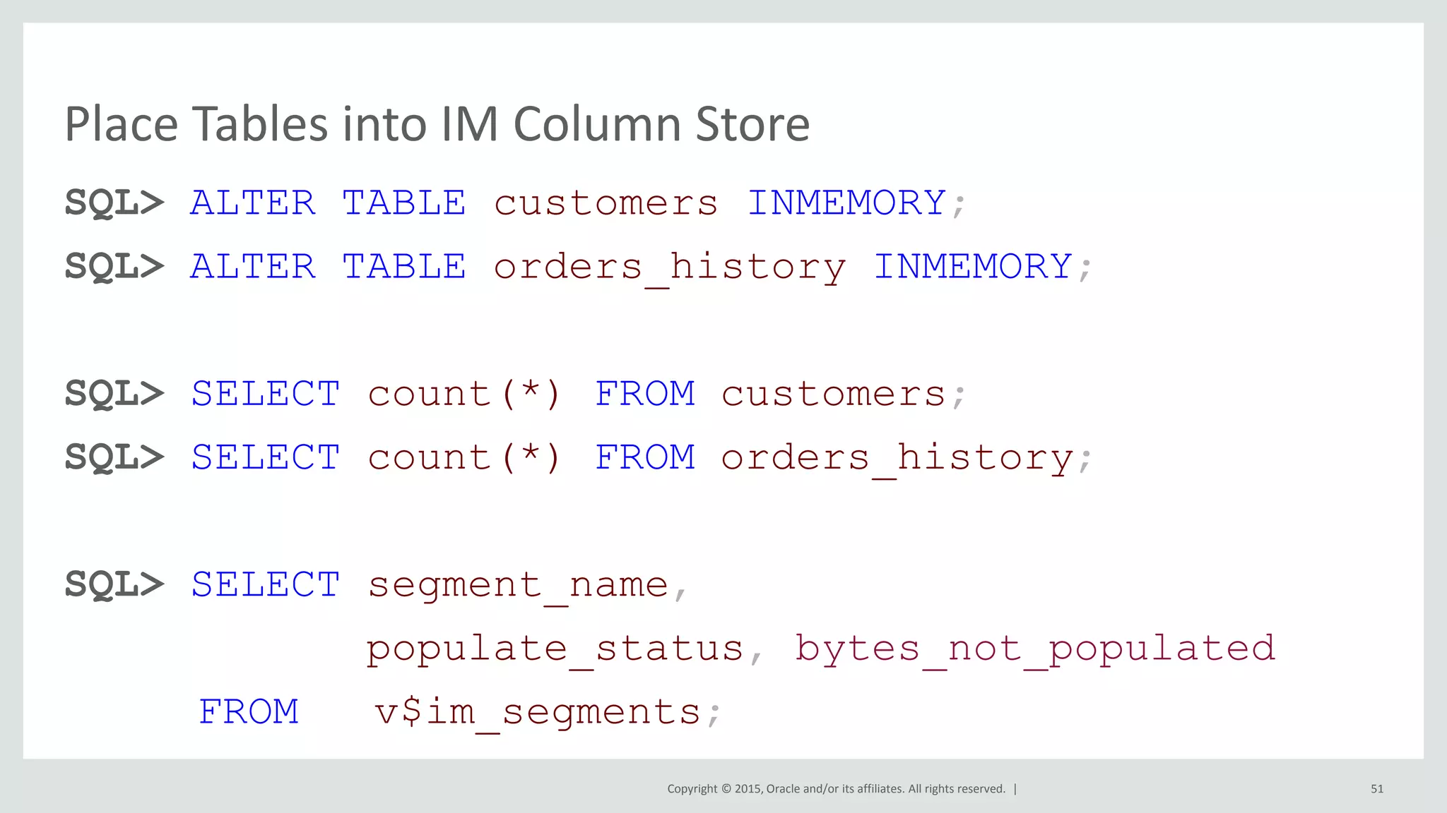 Copyright © 2015, Oracle and/or its affiliates. All rights reserved. | SQL> ALTER TABLE customers INMEMORY; SQL> ALTER TABLE orders_history INMEMORY; SQL> SELECT count(*) FROM customers; SQL> SELECT count(*) FROM orders_history; SQL> SELECT segment_name, populate_status, bytes_not_populated FROM v$im_segments; Place Tables into IM Column Store 51 