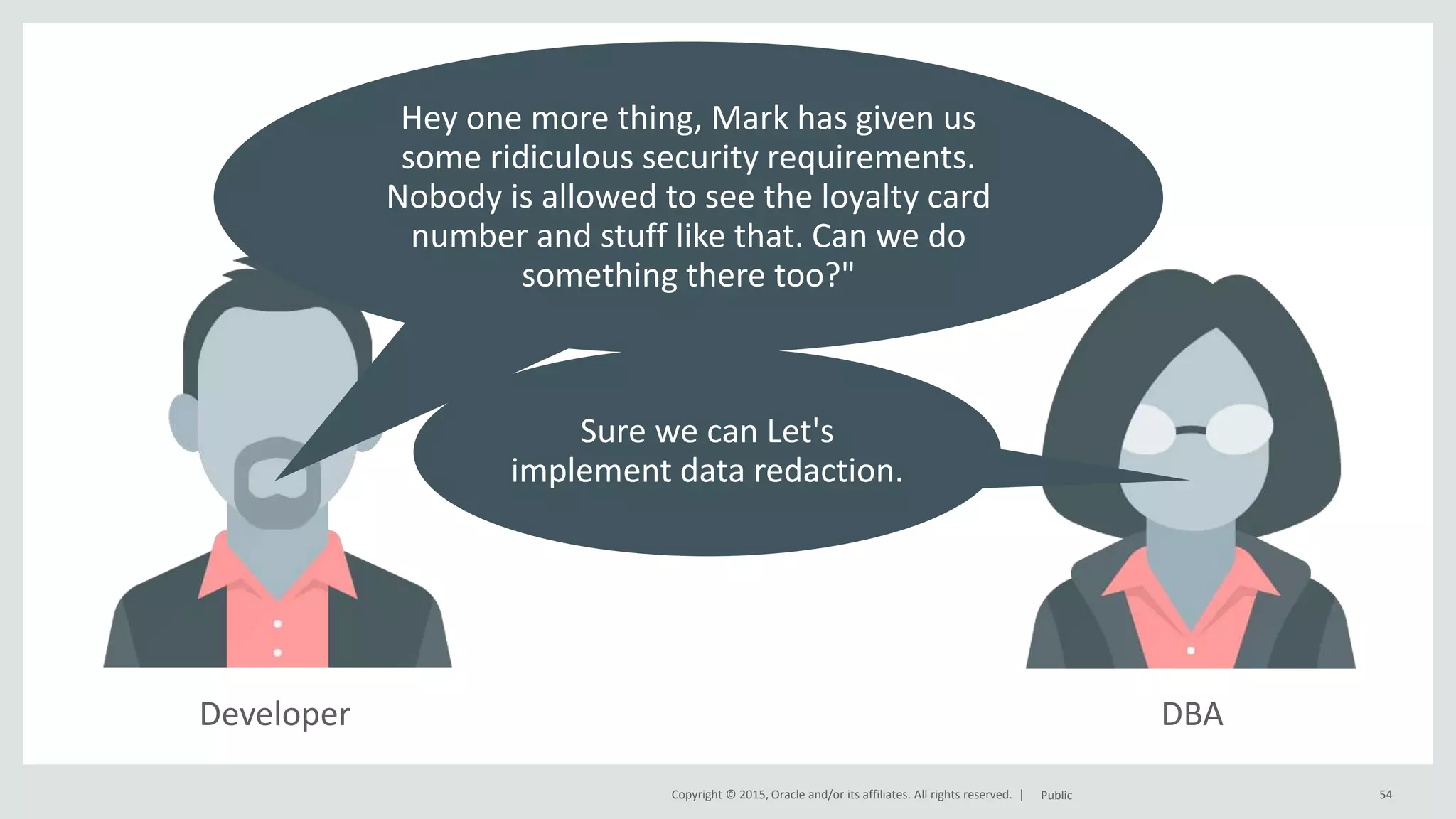Copyright © 2015, Oracle and/or its affiliates. All rights reserved. | DBADeveloper 54Public Hey one more thing, Mark has given us some ridiculous security requirements. Nobody is allowed to see the loyalty card number and stuff like that. Can we do something there too?" Sure we can Let's implement data redaction. 