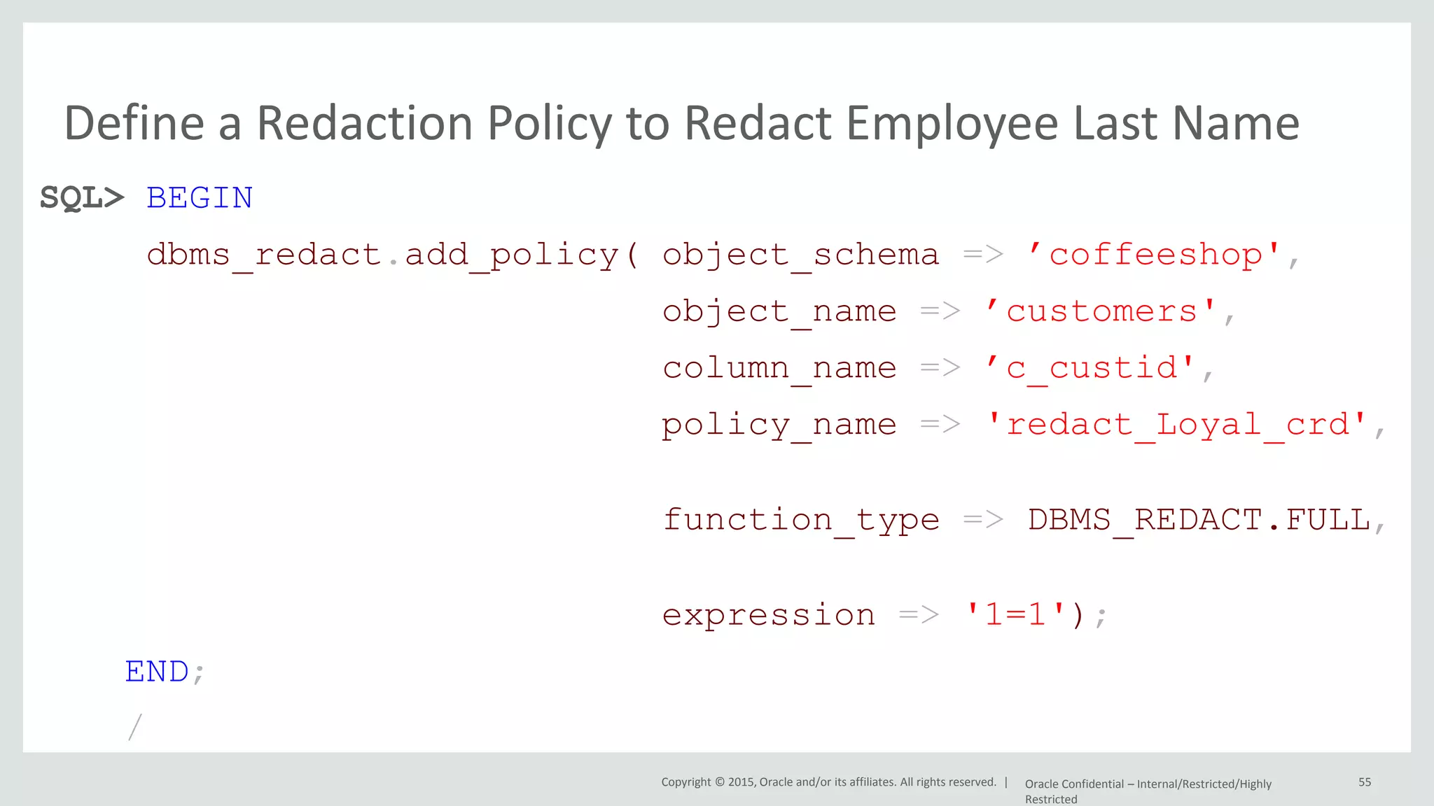 Copyright © 2015, Oracle and/or its affiliates. All rights reserved. | Define a Redaction Policy to Redact Employee Last Name SQL> BEGIN dbms_redact.add_policy( object_schema => ’coffeeshop', object_name => ’customers', column_name => ’c_custid', policy_name => 'redact_Loyal_crd', function_type => DBMS_REDACT.FULL, expression => '1=1'); END; / Oracle Confidential – Internal/Restricted/Highly Restricted 55 