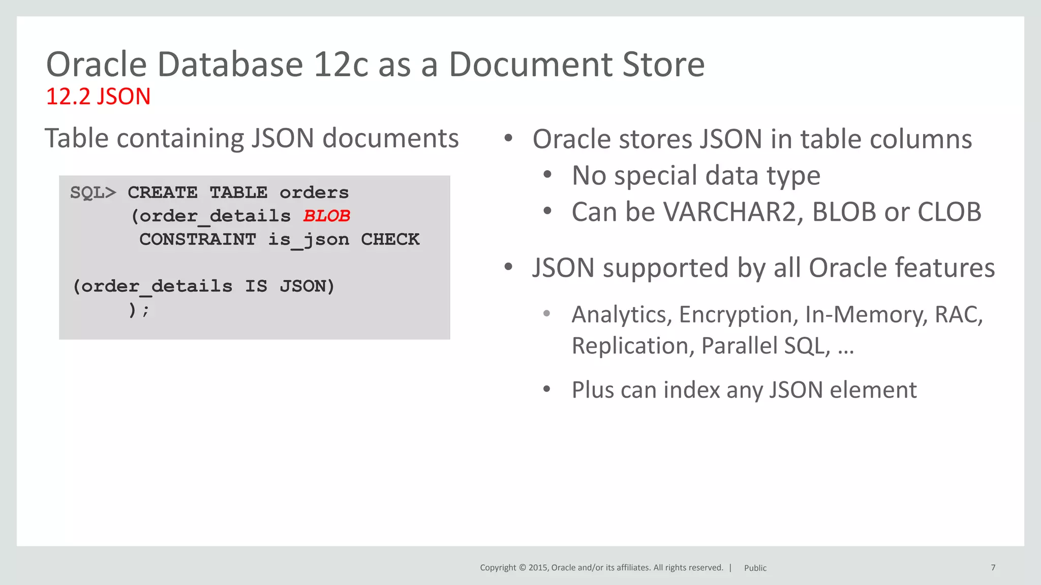Copyright © 2015, Oracle and/or its affiliates. All rights reserved. | 7 Oracle Database 12c as a Document Store 12.2 JSON SQL> CREATE TABLE orders (order_details BLOB CONSTRAINT is_json CHECK (order_details IS JSON) ); Table containing JSON documents Public • Oracle stores JSON in table columns • No special data type • Can be VARCHAR2, BLOB or CLOB • JSON supported by all Oracle features • Analytics, Encryption, In-Memory, RAC, Replication, Parallel SQL, … • Plus can index any JSON element 