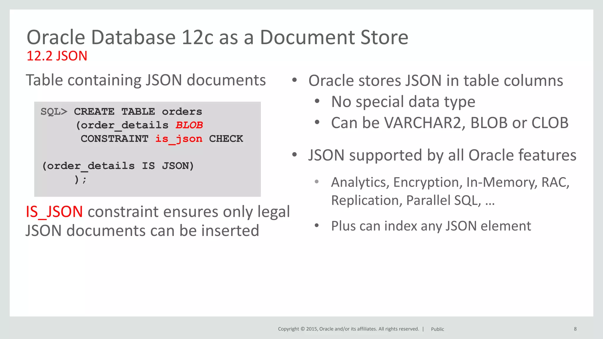 Copyright © 2015, Oracle and/or its affiliates. All rights reserved. | 8 Oracle Database 12c as a Document Store 12.2 JSON SQL> CREATE TABLE orders (order_details BLOB CONSTRAINT is_json CHECK (order_details IS JSON) ); Table containing JSON documents Public • Oracle stores JSON in table columns • No special data type • Can be VARCHAR2, BLOB or CLOB • JSON supported by all Oracle features • Analytics, Encryption, In-Memory, RAC, Replication, Parallel SQL, … • Plus can index any JSON element IS_JSON constraint ensures only legal JSON documents can be inserted 