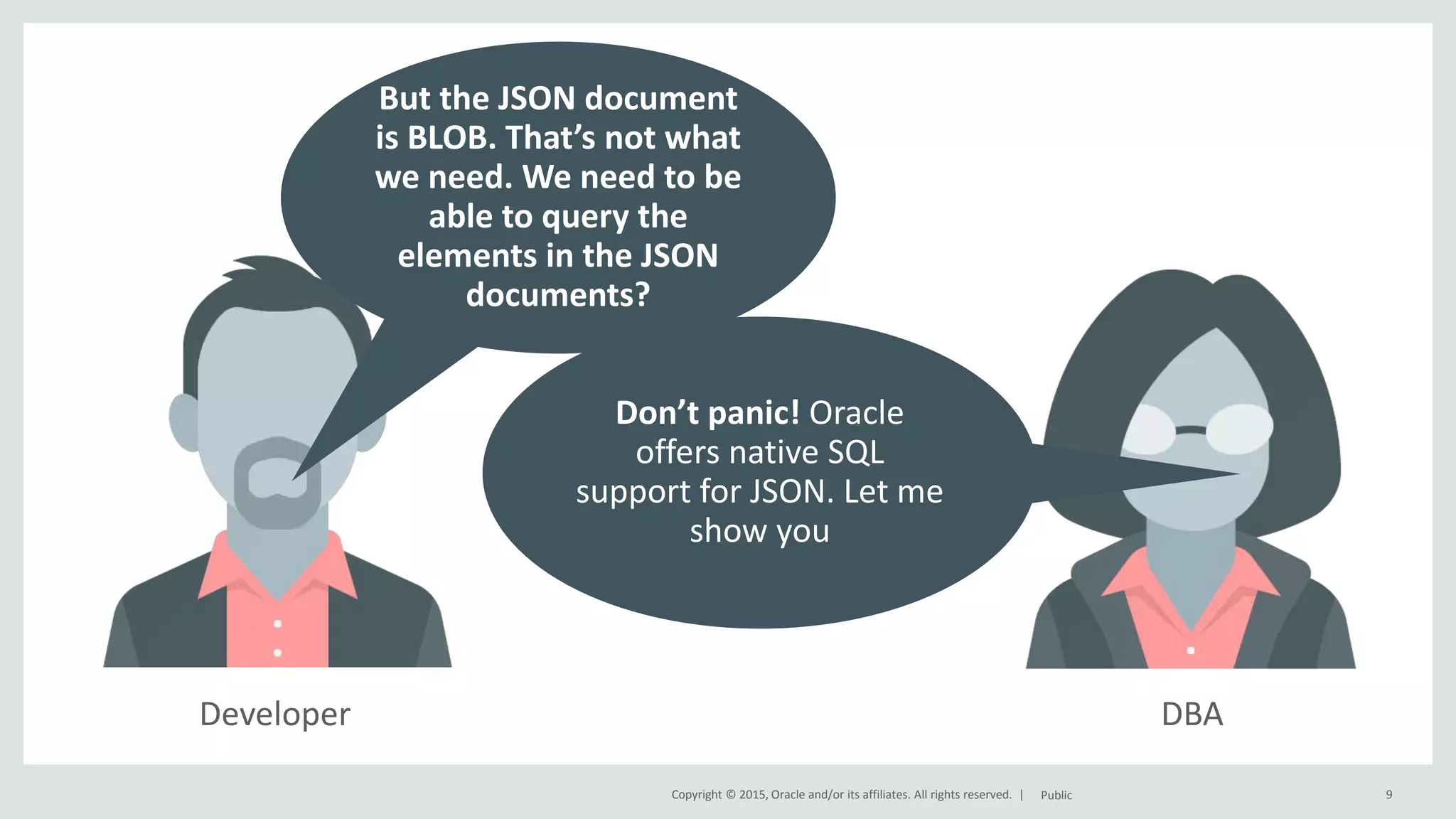 Copyright © 2015, Oracle and/or its affiliates. All rights reserved. | DBADeveloper 9Public But the JSON document is BLOB. That’s not what we need. We need to be able to query the elements in the JSON documents? Don’t panic! Oracle offers native SQL support for JSON. Let me show you 