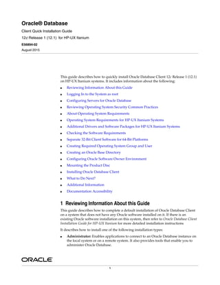 1
Oracle® Database
Client Quick Installation Guide
12c Release 1 (12.1) for HP-UX Itanium
E56894-02
August 2015
This guide describes how to quickly install Oracle Database Client 12c Release 1 (12.1)
on HP-UX Itanium systems. It includes information about the following:
■ Reviewing Information About this Guide
■ Logging In to the System as root
■ Configuring Servers for Oracle Database
■ Reviewing Operating System Security Common Practices
■ About Operating System Requirements
■ Operating System Requirements for HP-UX Itanium Systems
■ Additional Drivers and Software Packages for HP-UX Itanium Systems
■ Checking the Software Requirements
■ Separate 32-Bit Client Software for 64-Bit Platforms
■ Creating Required Operating System Group and User
■ Creating an Oracle Base Directory
■ Configuring Oracle Software Owner Environment
■ Mounting the Product Disc
■ Installing Oracle Database Client
■ What to Do Next?
■ Additional Information
■ Documentation Accessibility
1 Reviewing Information About this Guide
This guide describes how to complete a default installation of Oracle Database Client
on a system that does not have any Oracle software installed on it. If there is an
existing Oracle software installation on this system, then refer to Oracle Database Client
Installation Guide for HP-UX Itanium for more detailed installation instructions
It describes how to install one of the following installation types:
■ Administrator: Enables applications to connect to an Oracle Database instance on
the local system or on a remote system. It also provides tools that enable you to
administer Oracle Database.
 