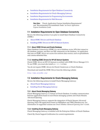 7
■ Installation Requirements for Open Database Connectivity
■ Installation Requirements for Oracle Messaging Gateway
■ Installation Requirements for Programming Environments
■ Installation Requirements for Web Browsers
7.1 Installation Requirements for Open Database Connectivity
Review the following sections if you plan to install Open Database Connectivity
(ODBC):
■ About ODBC Drivers and Oracle Database
■ Installing ODBC Drivers for HP-UX Itanium Systems
7.1.1 About ODBC Drivers and Oracle Database
Open Database Connectivity (ODBC) is a set of database access APIs that connect to
the database, prepare, and then run SQL statements on the database. An application
that uses an ODBC driver can access non-uniform data sources, such as spreadsheets
and comma-delimited files.
7.1.2 Installing ODBC Drivers for HP-UX Itanium Systems
Oracle ODBC driver on HP-UX Itanium is certified with ODBC Driver Manager 2.3.1.
To use ODBC, you must also install gcc 4.2.3 or later.
You do not require ODBC drivers for Oracle Clusterware or Oracle Database.
Download and install the ODBC Driver from the following website:
http://www.unixodbc.org/
7.2 Installation Requirements for Oracle Messaging Gateway
Review the following sections to install Oracle Messaging Gateway:
■ About Oracle Messaging Gateway
■ Installing Oracle Messaging Gateway
7.2.1 About Oracle Messaging Gateway
Oracle Messaging Gateway is a feature of Oracle Database. It enables communication
between applications based on non-Oracle messaging systems and Oracle Streams
Advanced Queuing.
Oracle Messaging Gateway supports the integration of Oracle Streams Advanced
Queuing (AQ) with applications based on WebSphere and TIBCO Rendezvous. For
information on supported versions see Oracle Database Advanced Queuing User's Guide.
7.2.2 Installing Oracle Messaging Gateway
Oracle Messaging Gateway is installed with the Enterprise Edition of Oracle Database.
Check My Oracle Support Certification for current requirements:
See Also: "Oracle Application Express Installation Requirements"
and "Recommended Pre-installation Tasks" in Oracle Application
Express Installation Guide
 