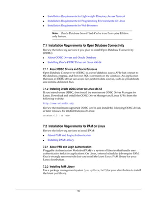 15
■ Installation Requirements for Lightweight Directory Access Protocol
■ Installation Requirements for Programming Environments for Linux
■ Installation Requirements for Web Browsers
7.1 Installation Requirements for Open Database Connectivity
Review the following sections if you plan to install Open Database Connectivity
(ODBC):
■ About ODBC Drivers and Oracle Database
■ Installing Oracle ODBC Driver on Linux x86-64
7.1.1 About ODBC Drivers and Oracle Database
Open Database Connectivity (ODBC) is a set of database access APIs that connect to
the database, prepare, and then run SQL statements on the database. An application
that uses an ODBC driver can access non-uniform data sources, such as spreadsheets
and comma-delimited files.
7.1.2 Installing Oracle ODBC Driver on Linux x86-64
If you intend to use ODBC, then install the most recent ODBC Driver Manager for
Linux. Download and install the ODBC Driver Manager and Linux RPMs from the
following website:
http://www.unixodbc.org
Review the minimum supported ODBC driver, and install the following ODBC driver,
or later releases, for all distributions of Linux:
unixODBC-2.3.1 or later
7.2 Installation Requirements for PAM on Linux
Review the following sections to install PAM:
■ About PAM and Login Authentication
■ Installing PAM Library
7.2.1 About PAM and Login Authentication
Pluggable Authentication Modules (PAM) is a system of libraries that handle user
authentication tasks for applications. On Linux, external scheduler jobs require PAM.
Oracle strongly recommends that you install the latest Linux-PAM library for your
Linux distribution.
7.2.2 Installing PAM Library
Use a package management system (yum, up2date, YaST) for your distribution to install
the latest pam library.
Note: Oracle Database Smart Flash Cache is an Enterprise Edition
only feature.
 