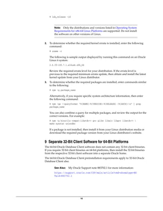 18
# lsb_release -id
2. To determine whether the required kernel errata is installed, enter the following
command:
# uname -r
The following is sample output displayed by running this command on an Oracle
Linux 6 system:
2.6.39-100.7.1.el6uek.x86_64
Review the required errata level for your distribution. If the errata level is
previous to the required minimum errata update, then obtain and install the latest
kernel update from your Linux distributor.
3. To determine whether the required packages are installed, enter commands similar
to the following:
# rpm -q package_name
Alternatively, if you require specific system architecture information, then enter
the following command:
# rpm -qa --queryformat "%{NAME}-%{VERSION}-%{RELEASE} (%{ARCH})n" | grep
package_name
You can also combine a query for multiple packages, and review the output for the
correct versions. For example:
# rpm -q binutils compat-libstdc++ gcc glibc libaio libgcc libstdc++ 
make sysstat unixodbc
If a package is not installed, then install it from your Linux distribution media or
download the required package version from your Linux distributor's website.
9 Separate 32-Bit Client Software for 64-Bit Platforms
The 64-bit Oracle Database Client software does not contain any 32-bit client binaries.
If you require 32-bit client binaries on 64-bit platforms, then install the 32-bit binaries
from the respective 32-bit client software into a separate Oracle home.
The 64-bit Oracle Database Client preinstallation requirements apply to 32-bit Oracle
Database Client also.
Note: Only the distributions and versions listed in Operating System
Requirements for x86-64 Linux Platforms are supported. Do not install
the software on other versions of Linux.
See Also: My Oracle Support note 883702.1 for more information:
https://support.oracle.com/CSP/main/article?cmd=show&type=NO
T&id=883702.1
 