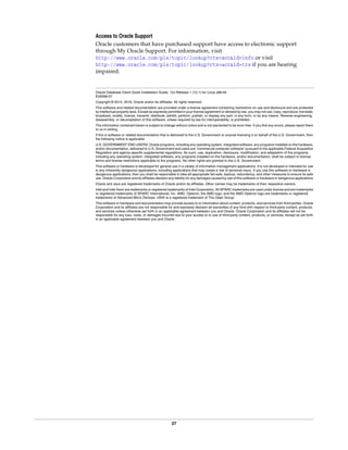 27
Access to Oracle Support
Oracle customers that have purchased support have access to electronic support
through My Oracle Support. For information, visit
http://www.oracle.com/pls/topic/lookup?ctx=acc&id=info or visit
http://www.oracle.com/pls/topic/lookup?ctx=acc&id=trs if you are hearing
impaired.
Oracle Database Client Quick Installation Guide, 12c Release 1 (12.1) for Linux x86-64
E55098-07
Copyright © 2014, 2016, Oracle and/or its affiliates. All rights reserved.
This software and related documentation are provided under a license agreement containing restrictions on use and disclosure and are protected
by intellectual property laws. Except as expressly permitted in your license agreement or allowed by law, you may not use, copy, reproduce, translate,
broadcast, modify, license, transmit, distribute, exhibit, perform, publish, or display any part, in any form, or by any means. Reverse engineering,
disassembly, or decompilation of this software, unless required by law for interoperability, is prohibited.
The information contained herein is subject to change without notice and is not warranted to be error-free. If you find any errors, please report them
to us in writing.
If this is software or related documentation that is delivered to the U.S. Government or anyone licensing it on behalf of the U.S. Government, then
the following notice is applicable:
U.S. GOVERNMENT END USERS: Oracle programs, including any operating system, integrated software, any programs installed on the hardware,
and/or documentation, delivered to U.S. Government end users are "commercial computer software" pursuant to the applicable Federal Acquisition
Regulation and agency-specific supplemental regulations. As such, use, duplication, disclosure, modification, and adaptation of the programs,
including any operating system, integrated software, any programs installed on the hardware, and/or documentation, shall be subject to license
terms and license restrictions applicable to the programs. No other rights are granted to the U.S. Government.
This software or hardware is developed for general use in a variety of information management applications. It is not developed or intended for use
in any inherently dangerous applications, including applications that may create a risk of personal injury. If you use this software or hardware in
dangerous applications, then you shall be responsible to take all appropriate fail-safe, backup, redundancy, and other measures to ensure its safe
use. Oracle Corporation and its affiliates disclaim any liability for any damages caused by use of this software or hardware in dangerous applications.
Oracle and Java are registered trademarks of Oracle and/or its affiliates. Other names may be trademarks of their respective owners.
Intel and Intel Xeon are trademarks or registered trademarks of Intel Corporation. All SPARC trademarks are used under license and are trademarks
or registered trademarks of SPARC International, Inc. AMD, Opteron, the AMD logo, and the AMD Opteron logo are trademarks or registered
trademarks of Advanced Micro Devices. UNIX is a registered trademark of The Open Group.
This software or hardware and documentation may provide access to or information about content, products, and services from third parties. Oracle
Corporation and its affiliates are not responsible for and expressly disclaim all warranties of any kind with respect to third-party content, products,
and services unless otherwise set forth in an applicable agreement between you and Oracle. Oracle Corporation and its affiliates will not be
responsible for any loss, costs, or damages incurred due to your access to or use of third-party content, products, or services, except as set forth
in an applicable agreement between you and Oracle.
 