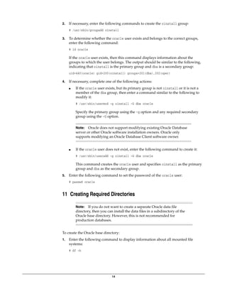 14
2. If necessary, enter the following commands to create the oinstall group:
# /usr/sbin/groupadd oinstall
3. To determine whether the oracle user exists and belongs to the correct groups,
enter the following command:
# id oracle
If the oracle user exists, then this command displays information about the
groups to which the user belongs. The output should be similar to the following,
indicating that oinstall is the primary group and dba is a secondary group:
uid=440(oracle) gid=200(oinstall) groups=201(dba),202(oper)
4. If necessary, complete one of the following actions:
■ If the oracle user exists, but its primary group is not oinstall or it is not a
member of the dba group, then enter a command similar to the following to
modify it:
# /usr/sbin/usermod -g oinstall -G dba oracle
Specify the primary group using the -g option and any required secondary
group using the -G option.
■ If the oracle user does not exist, enter the following command to create it:
# /usr/sbin/useradd -g oinstall -G dba oracle
This command creates the oracle user and specifies oinstall as the primary
group and dba as the secondary group.
5. Enter the following command to set the password of the oracle user:
# passwd oracle
11 Creating Required Directories
To create the Oracle base directory:
1. Enter the following command to display information about all mounted file
systems:
# df -h
Note: Oracle does not support modifying existing Oracle Database
server or other Oracle software installation owners. Oracle only
supports modifying an Oracle Database Client software owner.
Note: If you do not want to create a separate Oracle data file
directory, then you can install the data files in a subdirectory of the
Oracle base directory. However, this is not recommended for
production databases.
 