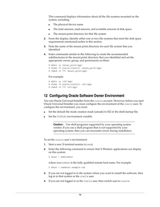15
This command displays information about all the file systems mounted on the
system, including:
■ The physical device name
■ The total amount, used amount, and available amount of disk space
■ The mount point directory for that file system
2. From the display, identify either one or two file systems that meet the disk space
requirements mentioned earlier in this section.
3. Note the name of the mount point directory for each file system that you
identified.
4. Enter commands similar to the following to create the recommended
subdirectories in the mount point directory that you identified and set the
appropriate owner, group, and permissions on them:
# mkdir -p /mount_point/app/
# chown -R oracle:oinstall /mount_point/app/
# chmod -R 775 /mount_point/app/
For example:
# mkdir -p /u01/app/
# chown -R oracle:oinstall /u01/app/
# chmod -R 775 /u01/app/
12 Configuring Oracle Software Owner Environment
You run Oracle Universal Installer from the oracle account. However, before you start
Oracle Universal Installer you must configure the environment of the oracle user. To
configure the environment, you must:
■ Set the default file mode creation mask (umask) to 022 in the shell startup file.
■ Set the DISPLAY environment variable.
To set the oracle user’s environment:
1. Start a new X terminal session (xterm).
2. Enter the following command to ensure that X Window applications can display
on this system:
$ xhost + RemoteHost
where RemoteHost is the fully qualified remote host name. For example:
$ xhost + somehost.example.com
3. If you are not logged in to the system where you want to install the software, then
log in to that system as the oracle user.
4. If you are not logged in as the oracle user, then switch user to oracle:
Caution: Use shell programs supported by your operating system
vendor. If you use a shell program that is not supported by your
operating system, then you can encounter errors during installation.
 