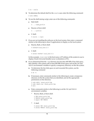 16
$ su - oracle
5. To determine the default shell for the oracle user, enter the following command:
$ echo $SHELL
6. To run the shell startup script, enter one of the following commands:
■ Bash shell:
$ . ./.bash_profile
■ Bourne or Korn shell:
$ . ./.profile
■ C shell:
% source ./.login
7. If you are not installing the software on the local system, then enter a command
similar to the following to direct X applications to display on the local system:
■ Bourne, Bash, or Korn shell:
$ DISPLAY=local_host:0.0
■ C shell:
% setenv DISPLAY local_host:0.0
In this example, local_host is the host name or IP address of the system to use to
display Oracle Universal Installer (your workstation or PC).
8. If you determined that the /tmp directory has less than 400 MB of free disk space,
then identify a file system with at least 400 MB of free space and set the TMP and
TMPDIR environment variables to specify a temporary directory on this file system:
a. To determine the free disk space on each mounted file system, use the
following command:
# df -k
b. If necessary, enter commands similar to the following to create a temporary
directory on the file system that you identified, and set the appropriate
permissions on the directory:
$ sudo mkdir /mount_point/tmp
$ sudo chmod a+wr /mount_point/tmp
# exit
c. Enter commands similar to the following to set the TMP and TMPDIR
environment variables:
* Bourne, Bash, or Korn shell:
$ TMP=/mount_point/tmp
$ TMPDIR=/mount_point/tmp
$ export TMP TMPDIR
* C shell:
% setenv TMP /mount_point/tmp
% setenv TMPDIR /mount_point/tmp
 