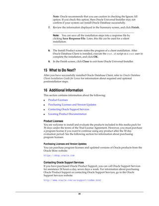20
Note: Oracle recommends that you use caution in checking the Ignore All
option. If you check this option, then Oracle Universal Installer may not
confirm if your system can install Oracle Database successfully.
7. Review the information displayed in the Summary screen, and click Finish.
8. The Install Product screen states the progress of a client installation. After
Oracle Database Client is installed, execute the root.sh script as a root user to
complete the installation, and click OK.
9. In the Finish screen, click Close to exit from Oracle Universal Installer.
15 What to Do Next?
After you have successfully installed Oracle Database Client, refer to Oracle Database
Client Installation Guide for Linux for information about required and optional
postinstallation steps.
16 Additional Information
This section contains information about the following:
■ Product Licenses
■ Purchasing Licenses and Version Updates
■ Contacting Oracle Support Services
■ Locating Product Documentation
Product Licenses
You are welcome to install and evaluate the products included in this media pack for
30 days under the terms of the Trial License Agreement. However, you must purchase
a program license if you want to continue using any product after the 30 day
evaluation period. See the following section for information about purchasing
program licenses.
Purchasing Licenses and Version Updates
You can purchase program licenses and updated versions of Oracle products from the
Oracle Store website:
https://shop.oracle.com
Contacting Oracle Support Services
If you have purchased Oracle Product Support, you can call Oracle Support Services
for assistance 24 hours a day, seven days a week. For information about purchasing
Oracle Product Support or contacting Oracle Support Services, go to the Oracle
Support Services website:
http://www.oracle.com/us/support/index.html
Note: You can save all the installation steps into a response file by
clicking Save Response File. Later, this file can be used for a silent
installation.
 