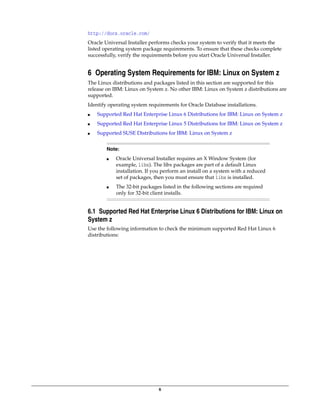 6
http://docs.oracle.com/
Oracle Universal Installer performs checks your system to verify that it meets the
listed operating system package requirements. To ensure that these checks complete
successfully, verify the requirements before you start Oracle Universal Installer.
6 Operating System Requirements for IBM: Linux on System z
The Linux distributions and packages listed in this section are supported for this
release on IBM: Linux on System z. No other IBM: Linux on System z distributions are
supported.
Identify operating system requirements for Oracle Database installations.
■ Supported Red Hat Enterprise Linux 6 Distributions for IBM: Linux on System z
■ Supported Red Hat Enterprise Linux 5 Distributions for IBM: Linux on System z
■ Supported SUSE Distributions for IBM: Linux on System z
6.1 Supported Red Hat Enterprise Linux 6 Distributions for IBM: Linux on
System z
Use the following information to check the minimum supported Red Hat Linux 6
distributions:
Note:
■ Oracle Universal Installer requires an X Window System (for
example, libx). The libx packages are part of a default Linux
installation. If you perform an install on a system with a reduced
set of packages, then you must ensure that libx is installed.
■ The 32-bit packages listed in the following sections are required
only for 32-bit client installs.
 
