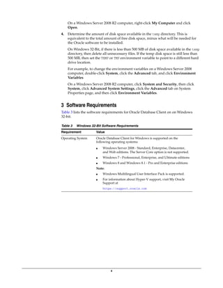 4
On a Windows Server 2008 R2 computer, right-click My Computer and click
Open.
4. Determine the amount of disk space available in the temp directory. This is
equivalent to the total amount of free disk space, minus what will be needed for
the Oracle software to be installed.
On Windows 32-Bit, if there is less than 500 MB of disk space available in the temp
directory, then delete all unnecessary files. If the temp disk space is still less than
500 MB, then set the TEMP or TMP environment variable to point to a different hard
drive location.
For example, to change the environment variables on a Windows Server 2008
computer, double-click System, click the Advanced tab, and click Environment
Variables
On a Windows Server 2008 R2 computer, click System and Security, then click
System, click Advanced System Settings, click the Advanced tab on System
Properties page, and then click Environment Variables.
3 Software Requirements
Table 3 lists the software requirements for Oracle Database Client on on Windows
32-bit.
Table 3 Windows 32-Bit Software Requirements
Requirement Value
Operating System Oracle Database Client for Windows is supported on the
following operating systems:
■ Windows Server 2008 - Standard, Enterprise, Datacenter,
and Web editions. The Server Core option is not supported.
■ Windows 7 - Professional, Enterprise, and Ultimate editions
■ Windows 8 and Windows 8.1 - Pro and Enterprise editions
Note:
■ Windows Multilingual User Interface Pack is supported.
■ For information about Hyper-V support, visit My Oracle
Support at
https://support.oracle.com
 