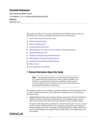 1
Oracle® Database
Client Quick Installation Guide
12c Release 1 (12.1) for Microsoft Windows (32-Bit)
E56927-01
September 2014
This guide describes how to quickly install the Oracle Database Client product on
32-bit Windows systems. It includes information about the following:
1. Review Information About this Guide
2. Hardware Requirements
3. Software Requirements
4. Creating Oracle Home User
5. Operating System Groups for Oracle Database Client Installations
6. Remote Desktop Services
7. Installation Requirements for Web Browsers
8. Default Share Configuration Requirement
9. Install the Oracle Database Client Software
10. What’s Next?
11. Documentation Accessibility
1 Review Information About this Guide
Note: This guide describes how to install Oracle Database Client
on a system that does not have any Oracle software installed on it.
If there is an existing Oracle software installation on this system,
see Oracle Database Client Installation Guide for Microsoft Windows for
more detailed installation instructions.
This guide describes how to complete a default installation of Oracle Database Client
in a new Oracle home directory. It describes how to perform one of the following
installation types:
■ Instant Client: Installs only the shared libraries required by Oracle Call Interface
applications that use the Instant Client feature. This installation type requires
much less disk space than the other Oracle Database Client installation types.
Included in the Instant Client installation is Instant Client Light. You may want to
use this version of Instant Client if your applications generate error messages in
American English only. The advantage of using Instant Client Light is that it has a
much smaller footprint than regular Instant Client. Hence, your applications use
less memory.
 