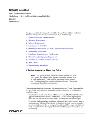 1
Oracle® Database
Client Quick Installation Guide
12c Release 1 (12.1) for Microsoft Windows x64 (64-Bit)
E56585-01
September 2014
This guide describes how to quickly install the Oracle Database Client product on
Windows x64 systems. It includes information about the following:
1. Review Information About this Guide
2. Hardware Requirements
3. Software Requirements
4. Creating Oracle Home User
5. Operating System Groups for Oracle Database Client Installations
6. Remote Desktop Services
7. Installation Requirements for Web Browsers
8. Default Share Configuration Requirement
9. Install the Oracle Database Client Software
10. What’s Next?
11. Documentation Accessibility
1 Review Information About this Guide
This guide describes how to complete a default installation of Oracle Database Client
in a new Oracle home directory. It describes how to perform one of the following
installation types:
■ Instant Client: Installs only the shared libraries required by Oracle Call Interface
applications that use the Instant Client feature. This installation type requires
much less disk space than the other Oracle Database Client installation types.
Included in the Instant Client installation is Instant Client Light. You may want to
use this version of Instant Client if your applications generate error messages in
American English only. The advantage of using Instant Client Light is that it has a
much smaller footprint than regular Instant Client. Hence, your applications use
less memory.
Note: This guide describes how to install Oracle Database Client
on a system that does not have any Oracle software installed on it.
If there is an existing Oracle software installation on this system,
see Oracle Database Client Installation Guide for Microsoft Windows for
more detailed installation instructions.
 