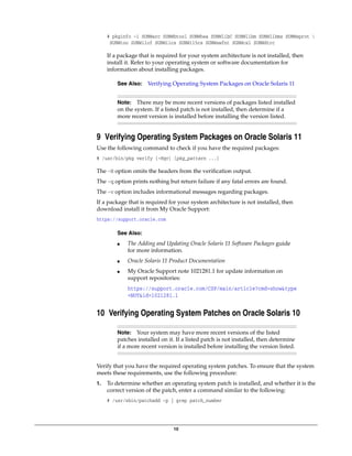 10
# pkginfo -i SUNWarc SUNWbtool SUNWhea SUNWlibC SUNWlibm SUNWlibms SUNWsprot 
SUNWtoo SUNWi1of SUNWi1cs SUNWi15cs SUNWxwfnt SUNWcsl SUNWdtrc
If a package that is required for your system architecture is not installed, then
install it. Refer to your operating system or software documentation for
information about installing packages.
9 Verifying Operating System Packages on Oracle Solaris 11
Use the following command to check if you have the required packages:
# /usr/bin/pkg verify [-Hqv] [pkg_pattern ...]
The -H option omits the headers from the verification output.
The -q option prints nothing but return failure if any fatal errors are found.
The -v option includes informational messages regarding packages.
If a package that is required for your system architecture is not installed, then
download install it from My Oracle Support:
https://support.oracle.com
10 Verifying Operating System Patches on Oracle Solaris 10
Verify that you have the required operating system patches. To ensure that the system
meets these requirements, use the following procedure:
1. To determine whether an operating system patch is installed, and whether it is the
correct version of the patch, enter a command similar to the following:
# /usr/sbin/patchadd -p | grep patch_number
See Also: Verifying Operating System Packages on Oracle Solaris 11
Note: There may be more recent versions of packages listed installed
on the system. If a listed patch is not installed, then determine if a
more recent version is installed before installing the version listed.
See Also:
■ The Adding and Updating Oracle Solaris 11 Software Packages guide
for more information.
■ Oracle Solaris 11 Product Documentation
■ My Oracle Support note 1021281.1 for update information on
support repositories:
https://support.oracle.com/CSP/main/article?cmd=show&type
=NOT&id=1021281.1
Note: Your system may have more recent versions of the listed
patches installed on it. If a listed patch is not installed, then determine
if a more recent version is installed before installing the version listed.
 