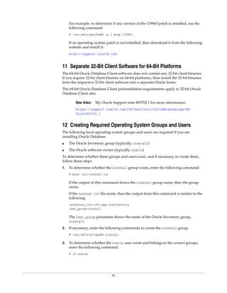 11
For example, to determine if any version of the 119963 patch is installed, use the
following command:
# /usr/sbin/patchadd -p | grep 119963
If an operating system patch is not installed, then download it from the following
website and install it:
http://support.oracle.com
11 Separate 32-Bit Client Software for 64-Bit Platforms
The 64-bit Oracle Database Client software does not contain any 32-bit client binaries.
If you require 32-bit client binaries on 64-bit platforms, then install the 32-bit binaries
from the respective 32-bit client software into a separate Oracle home.
The 64-bit Oracle Database Client preinstallation requirements apply to 32-bit Oracle
Database Client also.
12 Creating Required Operating System Groups and Users
The following local operating system groups and users are required if you are
installing Oracle Database:
■ The Oracle Inventory group (typically, oinstall)
■ The Oracle software owner (typically, oracle)
To determine whether these groups and users exist, and if necessary, to create them,
follow these steps:
1. To determine whether the oinstall group exists, enter the following command:
# more /etc/oraInst.loc
If the output of this command shows the oinstall group name, then the group
exists.
If the oraInst.loc file exists, then the output from this command is similar to the
following:
inventory_loc=/u01/app/oraInventory
inst_group=oinstall
The inst_group parameter shows the name of the Oracle Inventory group,
oinstall.
2. If necessary, enter the following commands to create the oinstall group:
# /usr/sbin/groupadd oinstall
3. To determine whether the oracle user exists and belongs to the correct groups,
enter the following command:
# id oracle
See Also: My Oracle Support note 883702.1 for more information:
https://support.oracle.com/CSP/main/article?cmd=show&type=NO
T&id=883702.1
 