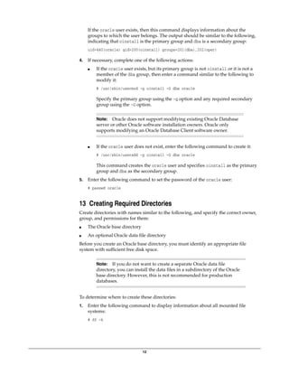 12
If the oracle user exists, then this command displays information about the
groups to which the user belongs. The output should be similar to the following,
indicating that oinstall is the primary group and dba is a secondary group:
uid=440(oracle) gid=200(oinstall) groups=201(dba),202(oper)
4. If necessary, complete one of the following actions:
■ If the oracle user exists, but its primary group is not oinstall or it is not a
member of the dba group, then enter a command similar to the following to
modify it:
# /usr/sbin/usermod -g oinstall -G dba oracle
Specify the primary group using the -g option and any required secondary
group using the -G option.
■ If the oracle user does not exist, enter the following command to create it:
# /usr/sbin/useradd -g oinstall -G dba oracle
This command creates the oracle user and specifies oinstall as the primary
group and dba as the secondary group.
5. Enter the following command to set the password of the oracle user:
# passwd oracle
13 Creating Required Directories
Create directories with names similar to the following, and specify the correct owner,
group, and permissions for them:
■ The Oracle base directory
■ An optional Oracle data file directory
Before you create an Oracle base directory, you must identify an appropriate file
system with sufficient free disk space.
To determine where to create these directories:
1. Enter the following command to display information about all mounted file
systems:
# df -k
Note: Oracle does not support modifying existing Oracle Database
server or other Oracle software installation owners. Oracle only
supports modifying an Oracle Database Client software owner.
Note: If you do not want to create a separate Oracle data file
directory, you can install the data files in a subdirectory of the Oracle
base directory. However, this is not recommended for production
databases.
 