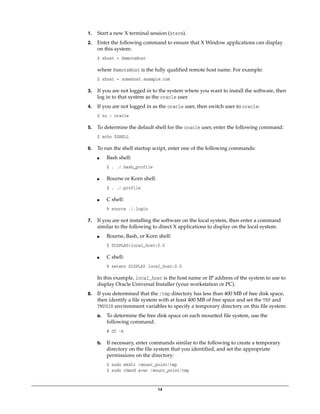 14
1. Start a new X terminal session (xterm).
2. Enter the following command to ensure that X Window applications can display
on this system:
$ xhost + RemoteHost
where RemoteHost is the fully qualified remote host name. For example:
$ xhost + somehost.example.com
3. If you are not logged in to the system where you want to install the software, then
log in to that system as the oracle user.
4. If you are not logged in as the oracle user, then switch user to oracle:
$ su - oracle
5. To determine the default shell for the oracle user, enter the following command:
$ echo $SHELL
6. To run the shell startup script, enter one of the following commands:
■ Bash shell:
$ . ./.bash_profile
■ Bourne or Korn shell:
$ . ./.profile
■ C shell:
% source ./.login
7. If you are not installing the software on the local system, then enter a command
similar to the following to direct X applications to display on the local system:
■ Bourne, Bash, or Korn shell:
$ DISPLAY=local_host:0.0
■ C shell:
% setenv DISPLAY local_host:0.0
In this example, local_host is the host name or IP address of the system to use to
display Oracle Universal Installer (your workstation or PC).
8. If you determined that the /tmp directory has less than 400 MB of free disk space,
then identify a file system with at least 400 MB of free space and set the TMP and
TMPDIR environment variables to specify a temporary directory on this file system:
a. To determine the free disk space on each mounted file system, use the
following command:
# df -k
b. If necessary, enter commands similar to the following to create a temporary
directory on the file system that you identified, and set the appropriate
permissions on the directory:
$ sudo mkdir /mount_point/tmp
$ sudo chmod a+wr /mount_point/tmp
 