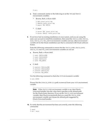 15
# exit
c. Enter commands similar to the following to set the TMP and TMPDIR
environment variables:
* Bourne, Bash, or Korn shell:
$ TMP=/mount_point/tmp
$ TMPDIR=/mount_point/tmp
$ export TMP TMPDIR
* C shell:
% setenv TMP /mount_point/tmp
% setenv TMPDIR /mount_point/tmp
9. If you have had an existing installation on your system, and you are using the
same user account to install this installation, then unset the ORACLE_HOME, ORACLE_
BASE, ORACLE_SID, TNS_ADMIN environment variables and any other environment
variable set for the Oracle installation user that is connected with Oracle software
homes.
Enter the following commands to ensure that the ORACLE_HOME, ORACLE_BASE,
ORACLE_SID and TNS_ADMIN environment variables are not set:
■ Bourne, Bash, or Korn shell:
$ unset ORACLE_HOME
$ unset ORACLE_BASE
$ unset ORACLE_SID
$ unset TNS_ADMIN
■ C shell:
% unsetenv ORACLE_HOME
% unsetenv ORACLE_BASE
% unsetenv ORACLE_SID
% unsetenv TNS_ADMIN
Use the following command to check the PATH environment variable:
$ echo $PATH
Ensure that the $ORACLE_HOME/bin path is removed from your PATH environment
variable.
10. To verify that the environment has been set correctly, enter the following
commands:
$ umask
$ env | more
Note: If the ORACLE_HOME environment variable is set, then Oracle
Universal Installer uses the value that it specifies as the default path
for the Oracle home directory. If you set the ORACLE_BASE environment
variable, then Oracle recommends that you unset the ORACLE_HOME
environment variable and choose the default path suggested by
Oracle Universal Installer.
 
