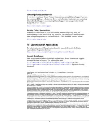19
https://shop.oracle.com
Contacting Oracle Support Services
If you have purchased Oracle Product Support, you can call Oracle Support Services
for assistance 24 hours a day, seven days a week. For information about purchasing
Oracle Product Support or contacting Oracle Support Services, go to the Oracle
Support Services website:
http://www.oracle.com/support
Locating Product Documentation
Product documentation includes information about configuring, using, or
administering Oracle products on any platform. The product documentation for
Oracle Database products is available in both HTML and PDF formats online:
http://docs.oracle.com/
19 Documentation Accessibility
For information about Oracle's commitment to accessibility, visit the Oracle
Accessibility Program website at
http://www.oracle.com/pls/topic/lookup?ctx=acc&id=docacc.
Access to Oracle Support
Oracle customers that have purchased support have access to electronic support
through My Oracle Support. For information, visit
http://www.oracle.com/pls/topic/lookup?ctx=acc&id=info or visit
http://www.oracle.com/pls/topic/lookup?ctx=acc&id=trs if you are hearing
impaired.
Oracle Database Client Quick Installation Guide, 12c Release 1 (12.1) for Oracle Solaris on SPARC (64-Bit)
E55101-04
Copyright © 2015, Oracle and/or its affiliates. All rights reserved.
This software and related documentation are provided under a license agreement containing restrictions on use and disclosure and are protected
by intellectual property laws. Except as expressly permitted in your license agreement or allowed by law, you may not use, copy, reproduce, translate,
broadcast, modify, license, transmit, distribute, exhibit, perform, publish, or display any part, in any form, or by any means. Reverse engineering,
disassembly, or decompilation of this software, unless required by law for interoperability, is prohibited.
The information contained herein is subject to change without notice and is not warranted to be error-free. If you find any errors, please report them
to us in writing.
If this is software or related documentation that is delivered to the U.S. Government or anyone licensing it on behalf of the U.S. Government, then
the following notice is applicable:
U.S. GOVERNMENT END USERS: Oracle programs, including any operating system, integrated software, any programs installed on the hardware,
and/or documentation, delivered to U.S. Government end users are "commercial computer software" pursuant to the applicable Federal Acquisition
Regulation and agency-specific supplemental regulations. As such, use, duplication, disclosure, modification, and adaptation of the programs,
including any operating system, integrated software, any programs installed on the hardware, and/or documentation, shall be subject to license
terms and license restrictions applicable to the programs. No other rights are granted to the U.S. Government.
This software or hardware is developed for general use in a variety of information management applications. It is not developed or intended for use
in any inherently dangerous applications, including applications that may create a risk of personal injury. If you use this software or hardware in
dangerous applications, then you shall be responsible to take all appropriate fail-safe, backup, redundancy, and other measures to ensure its safe
use. Oracle Corporation and its affiliates disclaim any liability for any damages caused by use of this software or hardware in dangerous applications.
Oracle and Java are registered trademarks of Oracle and/or its affiliates. Other names may be trademarks of their respective owners.
Intel and Intel Xeon are trademarks or registered trademarks of Intel Corporation. All SPARC trademarks are used under license and are trademarks
or registered trademarks of SPARC International, Inc. AMD, Opteron, the AMD logo, and the AMD Opteron logo are trademarks or registered
trademarks of Advanced Micro Devices. UNIX is a registered trademark of The Open Group.
This software or hardware and documentation may provide access to or information about content, products, and services from third parties. Oracle
Corporation and its affiliates are not responsible for and expressly disclaim all warranties of any kind with respect to third-party content, products,
and services unless otherwise set forth in an applicable agreement between you and Oracle. Oracle Corporation and its affiliates will not be
responsible for any loss, costs, or damages incurred due to your access to or use of third-party content, products, or services, except as set forth
in an applicable agreement between you and Oracle.
 