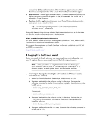 2
connectivity (JDBC) OCI applications. This installation type requires much less
disk space as compared to the other Oracle Database Client installation types.
■ Administrator: Enables applications to connect to an Oracle Database instance on
the local system or on a remote system. It also provides tools that enable you to
administer Oracle Database.
■ Runtime: Enables applications to connect to an Oracle Database instance on the
local system or on a remote system.
This guide does not describe how to install the Custom installation type. It also does
not describe how to perform an in-place client upgrade.
Where to Get Additional Installation Information
For more detailed information about installing Oracle Database Client, refer to Oracle
Database Client Installation Guide for Oracle Solaris.
The product documentation for Oracle Database products is available in both HTML
and PDF formats online:
http://docs.oracle.com/
2 Logging In to the System as root
Before you install the Oracle software, you must complete several tasks as the root
user. To log in as the root user, complete one of the following procedures:
■ Following are the steps for installing the software from an X Window System
workstation or X terminal:
1. Start a local terminal session, for example, an X terminal (xterm).
2. If you are not installing the software on the local system, then enter the
following command to enable the remote host to display X applications on the
local X server:
$ xhost fully_qualified_remote_host_name
For example:
$ xhost somehost.us.example.com
3. If you are not installing the software on the local system, then use the ssh,
rlogin, or telnet command to connect to the system where you want to
install the software:
$ telnet fully_qualified_remote_host_name
4. If you are not logged in as the root user, then enter the following command to
switch user to root:
Tip: Oracle Call Interface Programmer's Guide for more information
about the Instant Client feature
Note: Unless you intend to complete a silent-mode installation, you
must install the software from an X Window System workstation, an X
terminal, or a PC or other system with X server software installed.
 