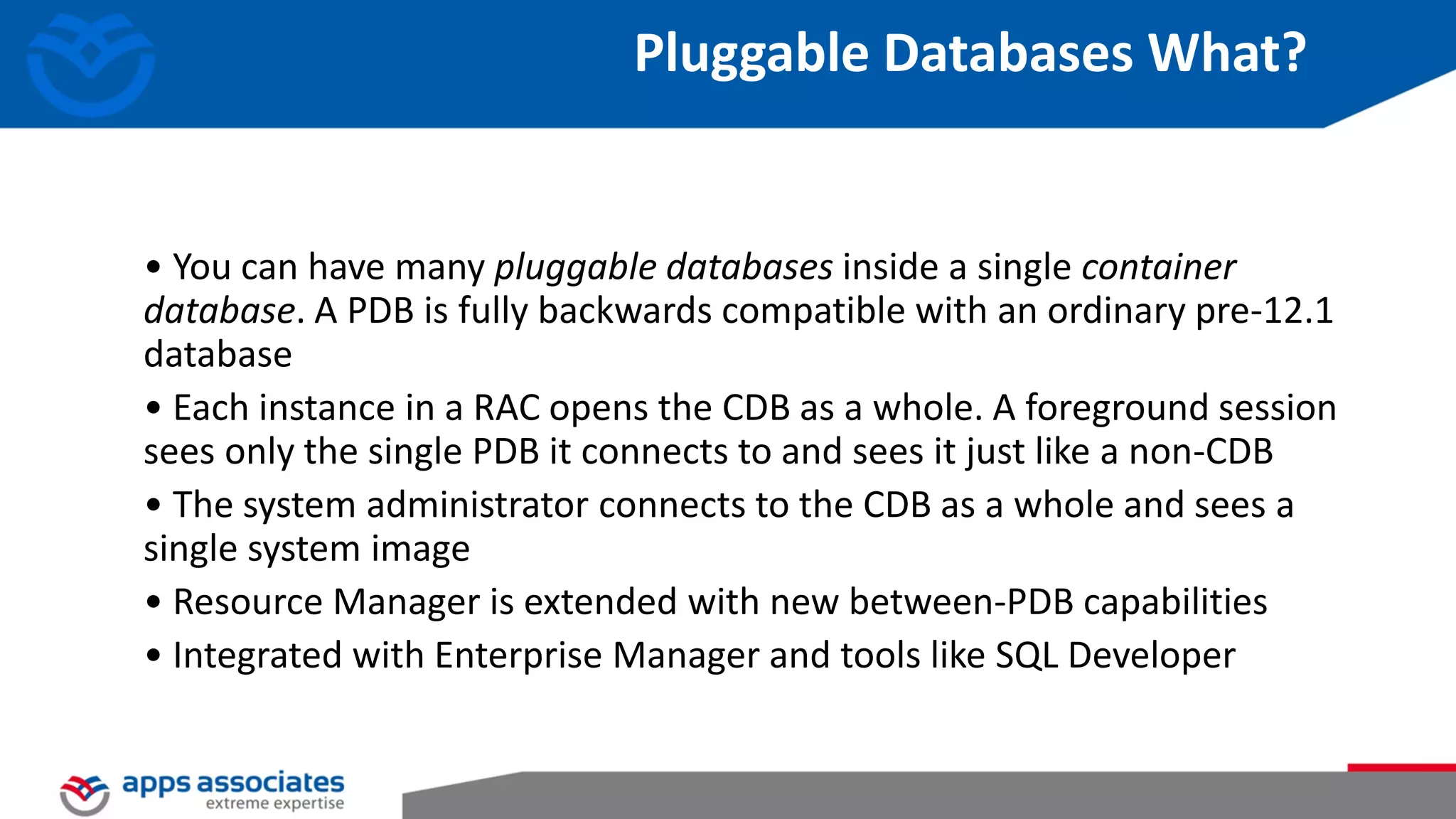 Pluggable Databases What? • You can have many pluggable databases inside a single container database. A PDB is fully backwards compatible with an ordinary pre-12.1 database • Each instance in a RAC opens the CDB as a whole. A foreground session sees only the single PDB it connects to and sees it just like a non-CDB • The system administrator connects to the CDB as a whole and sees a single system image • Resource Manager is extended with new between-PDB capabilities • Integrated with Enterprise Manager and tools like SQL Developer 
