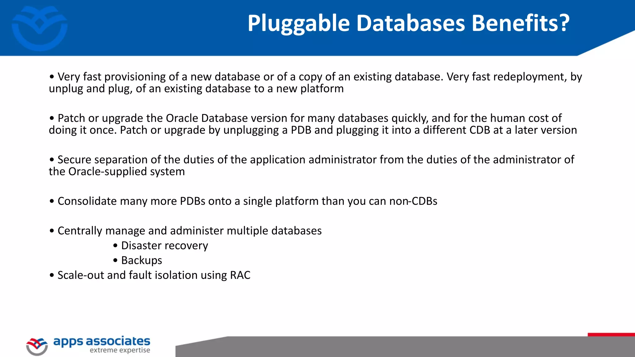 Pluggable Databases Benefits? • Very fast provisioning of a new database or of a copy of an existing database. Very fast redeployment, by unplug and plug, of an existing database to a new platform • Patch or upgrade the Oracle Database version for many databases quickly, and for the human cost of doing it once. Patch or upgrade by unplugging a PDB and plugging it into a different CDB at a later version • Secure separation of the duties of the application administrator from the duties of the administrator of the Oracle-supplied system • Consolidate many more PDBs onto a single platform than you can non-CDBs • Centrally manage and administer multiple databases • Disaster recovery • Backups • Scale-out and fault isolation using RAC 