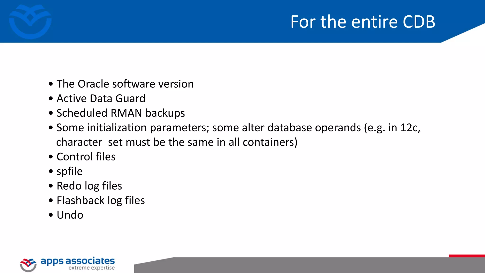 For the entire CDB • The Oracle software version • Active Data Guard • Scheduled RMAN backups • Some initialization parameters; some alter database operands (e.g. in 12c, character set must be the same in all containers) • Control files • spfile • Redo log files • Flashback log files • Undo 