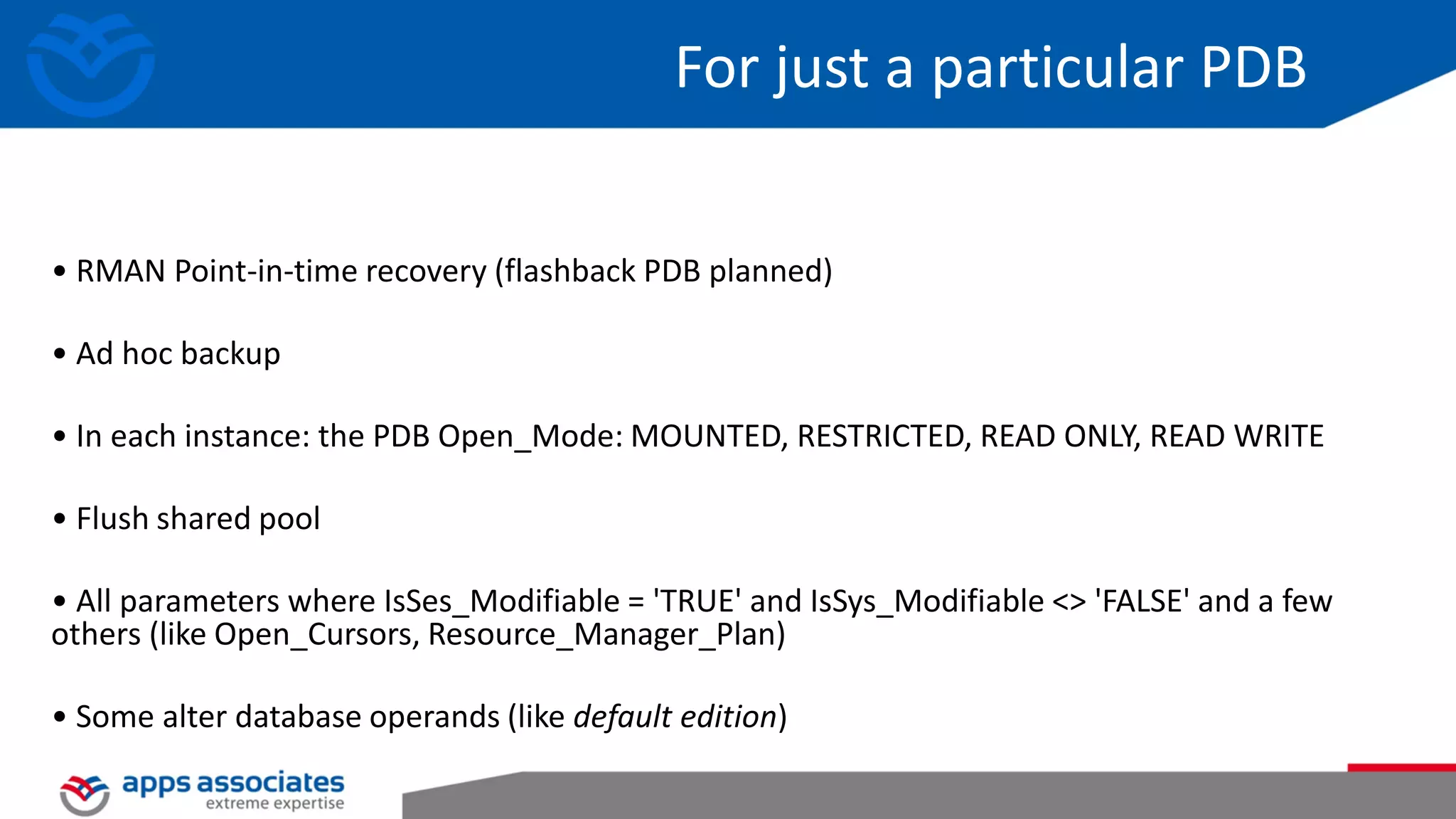 For just a particular PDB • RMAN Point-in-time recovery (flashback PDB planned) • Ad hoc backup • In each instance: the PDB Open_Mode: MOUNTED, RESTRICTED, READ ONLY, READ WRITE • Flush shared pool • All parameters where IsSes_Modifiable = 'TRUE' and IsSys_Modifiable <> 'FALSE' and a few others (like Open_Cursors, Resource_Manager_Plan) • Some alter database operands (like default edition) 