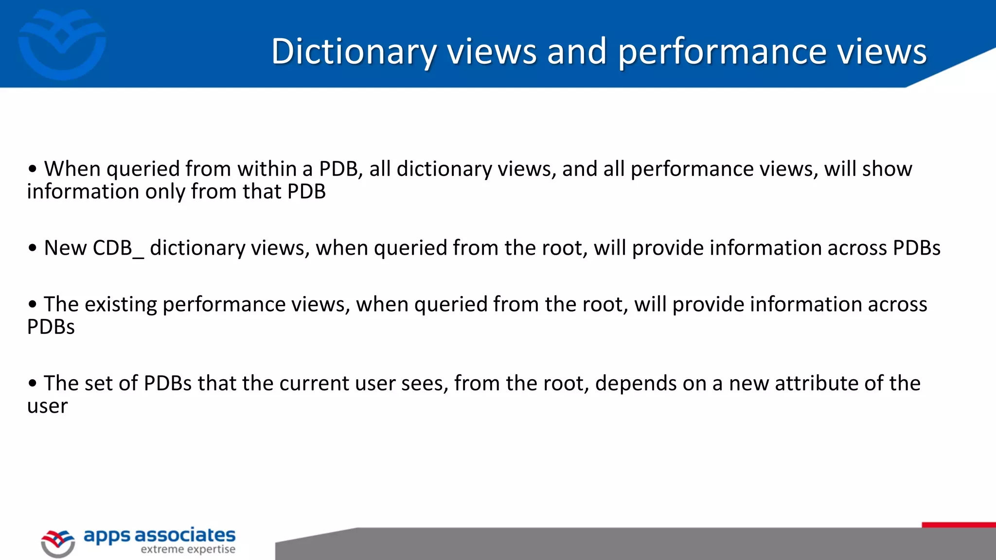 Dictionary views and performance views • When queried from within a PDB, all dictionary views, and all performance views, will show information only from that PDB • New CDB_ dictionary views, when queried from the root, will provide information across PDBs • The existing performance views, when queried from the root, will provide information across PDBs • The set of PDBs that the current user sees, from the root, depends on a new attribute of the user 