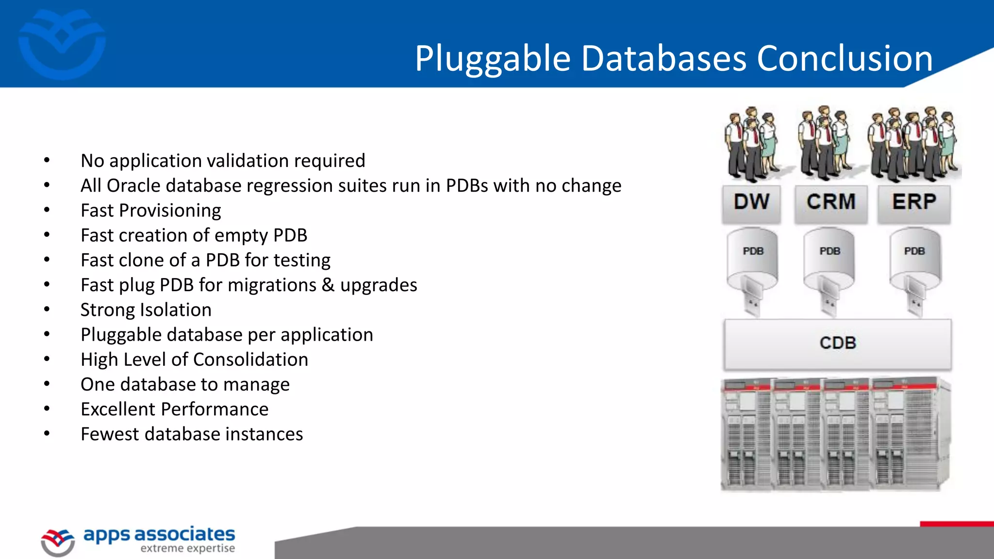 Pluggable Databases Conclusion • No application validation required • All Oracle database regression suites run in PDBs with no change • Fast Provisioning • Fast creation of empty PDB • Fast clone of a PDB for testing • Fast plug PDB for migrations & upgrades • Strong Isolation • Pluggable database per application • High Level of Consolidation • One database to manage • Excellent Performance • Fewest database instances 