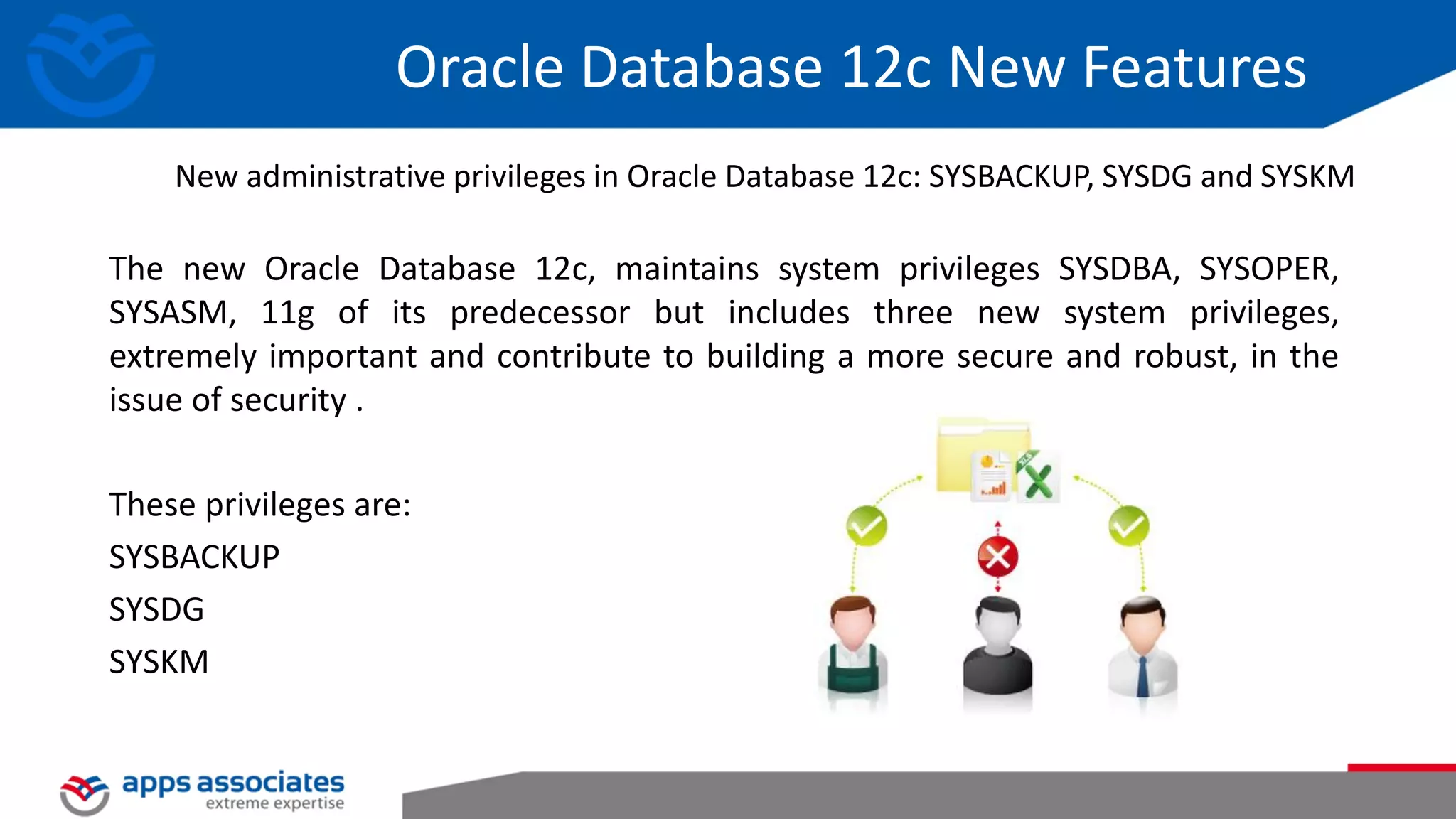 Oracle Database 12c New Features The new Oracle Database 12c, maintains system privileges SYSDBA, SYSOPER, SYSASM, 11g of its predecessor but includes three new system privileges, extremely important and contribute to building a more secure and robust, in the issue of security . These privileges are: SYSBACKUP SYSDG SYSKM New administrative privileges in Oracle Database 12c: SYSBACKUP, SYSDG and SYSKM 
