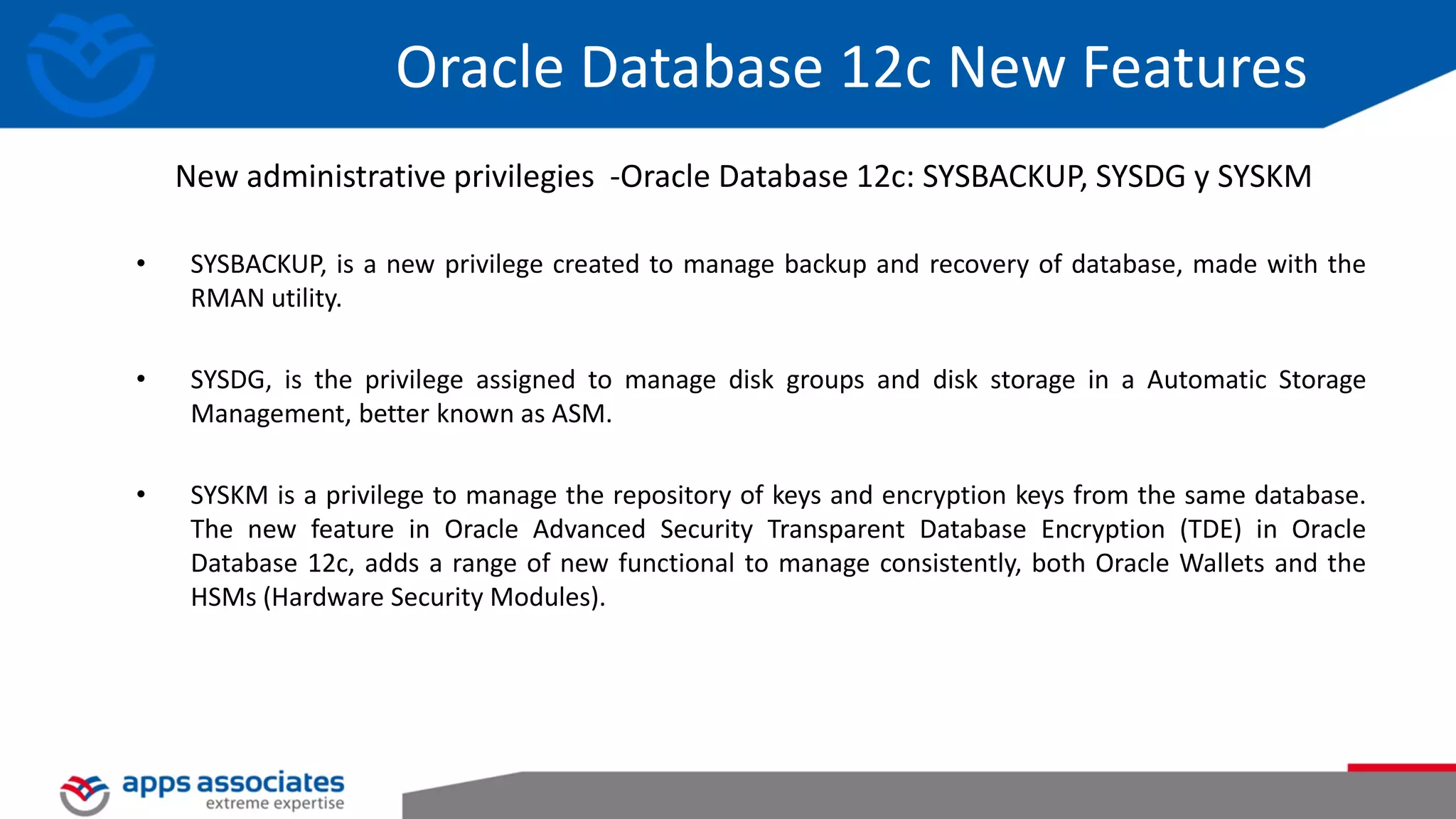Oracle Database 12c New Features • SYSBACKUP, is a new privilege created to manage backup and recovery of database, made ​​with the RMAN utility. • SYSDG, is the privilege assigned to manage disk groups and disk storage in a Automatic Storage Management, better known as ASM. • SYSKM is a privilege to manage the repository of keys and encryption keys from the same database. The new feature in Oracle Advanced Security Transparent Database Encryption (TDE) in Oracle Database 12c, adds a range of new functional to manage consistently, both Oracle Wallets and the HSMs (Hardware Security Modules). New administrative privilegies -Oracle Database 12c: SYSBACKUP, SYSDG y SYSKM 